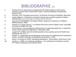 BIBLIOGRAPHIE 5/8
1. Herrera CA et al, Governance arrangements for health systems in low-income
countries: an overview of systematic reviews. Cochrane Database of Systematic
Reviews 2017
2. Hill Peter, 1977, On goods and services, The Review of Income and Wealth, décembre,
3. Jardien-Baboo S., Perceptions of patient-centred care at public hospitals in Nelson
Mandela Bay. h e a l t h s a g e s o n d h e i d 2 1 ( 2 0 1 6 )
4. Jean pierre CLAVERANNE, Christophe PASCAL. Repenser le processus à L’Hôpital.
Médica éditions, 2004.
5. Jeantet A. « À votre service ! » La relation de service comme rapport social. Sociologie
du travail 45 (2003) 191–209
6. Jee Young Joo , Case management effectiveness in reducing hospital use: a systematic
review. International Nursing Review · November 2016
7. Joseph W. B. (1996), Internal marketing builds service quality, Journal of Health Care
Marketing, Vol. 16, n° 1
8. KESSAS Z., L’application du marketing des services dans les établissements hospitaliers
privés « Comment atteindre la satisfaction des patients ». 2011
9. Kotler P. et Dubois B. (1997), Marketing Managment - 9ème Edition, Publi Union, Paris
10. Lambin J-J. (1998), Le marketing stratégique – Du marketing à l’orientation-marché,
4ème édition, Ediscience international, Paris
 