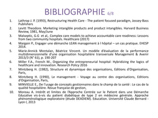 BIBLIOGRAPHIE 6/8
1. Lathrop J. P. (1993), Restructuring Health Care - The patient focused paradigm, Jossey-Bass
Publishers
2. Levitt Theodore. Marketing intangible products and product intangibles. Harvard Business
Review, 1981, May/June
3. Malseptic, G.G et al,. Complex care models to achieve accountable care readiness: Lessons
from two community hospitals. Healthcare (2017)
4. Margain P., Engager une démarche LEAN management à l hôpital – un cas pratique. EHESP
2014.
5. Marie-Annick Montalan, Béatrice Vincent. Un modèle d’évaluation de la performance
multidimensionnelle d’une organisation hospitalière transversale Management & Avenir
2013/3 (N° 61), p. 190-207
6. Miller F.A., French M., Organizing the entrepreneurial hospital: Hybridizing the logics of
healthcare and innovation. Research Policy 2016
7. Mintzberg H. (1982), Structure et dynamique des organisations, Editions d'Organisation,
Paris,
8. Mintzberg H. (1990), Le management - Voyage au centre des organisations, Editions
d'Organisation, Paris,
9. MINVIELLE E., De l’usage de concepts gestionnaires dans le champ de la santé : Le cas de la
qualité hospitalière. Revue française de gestion,
10. Moreau A. Intérêt et limites de l’Approche Centrée sur le Patient dans une Démarche
Educative vis-à-vis du patient diabétique de type 2 en médecine générale. Approche
phénoménologique exploratoire (étude DEADIEM). Education. Université Claude Bernard -
Lyon I, 2013
 