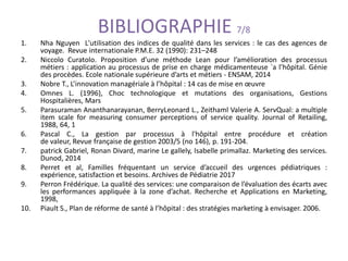 BIBLIOGRAPHIE 7/8
1. Nha Nguyen L'utilisation des indices de qualité dans les services : le cas des agences de
voyage. Revue internationale P.M.E. 32 (1990): 231–248
2. Niccolo Curatolo. Proposition d’une méthode Lean pour l’amélioration des processus
métiers : application au processus de prise en charge médicamenteuse `a l’hôpital. Génie
des procèdes. Ecole nationale supérieure d’arts et métiers - ENSAM, 2014
3. Nobre T., L’innovation managériale à l’hôpital : 14 cas de mise en œuvre
4. Omnes L. (1996), Choc technologique et mutations des organisations, Gestions
Hospitalières, Mars
5. Parasuraman Ananthanarayanan, BerryLeonard L., Zeithaml Valerie A. ServQual: a multiple
item scale for measuring consumer perceptions of service quality. Journal of Retailing,
1988, 64, 1
6. Pascal C., La gestion par processus à l'hôpital entre procédure et création
de valeur, Revue française de gestion 2003/5 (no 146), p. 191-204.
7. patrick Gabriel, Ronan Divard, marine Le gallely, Isabelle primallaz. Marketing des services.
Dunod, 2014
8. Perret et al, Familles fréquentant un service d’accueil des urgences pédiatriques :
expérience, satisfaction et besoins. Archives de Pédiatrie 2017
9. Perron Frédérique. La qualité des services: une comparaison de l’évaluation des écarts avec
les performances appliquée à la zone d’achat. Recherche et Applications en Marketing,
1998,
10. Piault S., Plan de réforme de santé à l’hôpital : des stratégies marketing à envisager. 2006.
 
