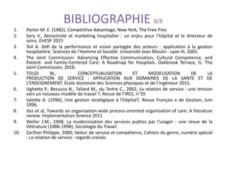 BIBLIOGRAPHIE 8/8
1. Porter M. E. (1982), Competitive Advantage, New York, The Free Pres
2. Sery V., Attractivité et marketing hospitalier : un enjeu pour l’hôpital et le directeur de
soins. EHESP 2015
3. Teil A. Défi de la performance et vision partagée des acteurs : application à la gestion
hospitalière. Sciences de l’Homme et Société. Université Jean Moulin - Lyon III, 2002.
4. The Joint Commission: Advancing Effective Communication, Cultural Competence, and
Patient- and Family-Centered Care: A Roadmap for Hospitals. Oakbrook Terrace, IL: The
Joint Commission, 2010.
5. TOUZI W., CONCEPTUALISATION ET MODELISATION DE LA
PRODUCTION DE SERVICE : APPLICATION AUX DOMAINES DE LA SANTE ET DE
L’ENSEIGNEMENT. École doctorale des Sciences physiques et de l’ingénieur 2015.
6. Ughetto P., Besucco N., Tallard M., du Tertre C., 2002, La relation de service : une tension
vers un nouveau modèle de travail ?, Revue de l’IRES, n°39.
7. Valette A. (1996), Une gestion stratégique à l'hôpital?, Revue Français e de Gestion, Juin
1996,
8. Vos et al, Towards an organisation-wide process-oriented organisation of care: A literature
review. Implementation Science 2011
9. Weller J.M., 1998, La modernisation des services publics par l’usager : une revue de la
littérature (1986-1998), Sociologie du Travail
10. Zarifian Philippe, 2000, Valeur de service et compétence, Cahiers du genre, numéro spécial
: La relation de service : regards croisés
 