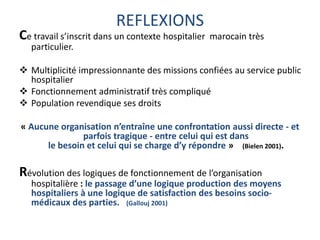 REFLEXIONS
Ce travail s’inscrit dans un contexte hospitalier marocain très
particulier.
 Multiplicité impressionnante des missions confiées au service public
hospitalier
 Fonctionnement administratif très compliqué
 Population revendique ses droits
« Aucune organisation n’entraîne une confrontation aussi directe - et
parfois tragique - entre celui qui est dans
le besoin et celui qui se charge d’y répondre » (Bielen 2001).
Révolution des logiques de fonctionnement de l’organisation
hospitalière : le passage d’une logique production des moyens
hospitaliers à une logique de satisfaction des besoins socio-
médicaux des parties. (Gallouj 2001)
 
