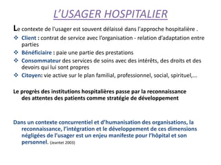 L’USAGER HOSPITALIER
Le contexte de l'usager est souvent délaissé dans l'approche hospitalière .
 Client : contrat de service avec l’organisation - relation d’adaptation entre
parties
 Bénéficiaire : paie une partie des prestations
 Consommateur des services de soins avec des intérêts, des droits et des
devoirs qui lui sont propres
 Citoyen: vie active sur le plan familial, professionnel, social, spirituel,...
Le progrès des institutions hospitalières passe par la reconnaissance
des attentes des patients comme stratégie de développement
Dans un contexte concurrentiel et d’humanisation des organisations, la
reconnaissance, l’intégration et le développement de ces dimensions
négligées de l’usager est un enjeu manifeste pour l’hôpital et son
personnel. (Jeantet 2003)
 
