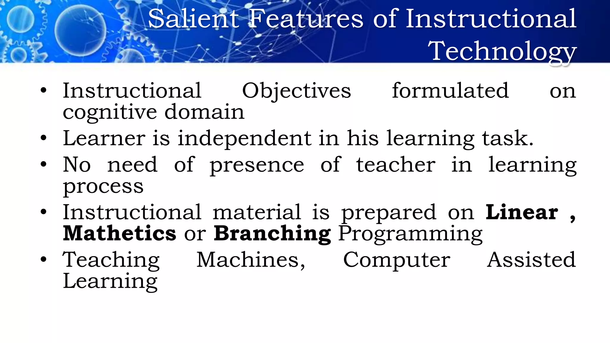 Salient Features of Instructional
Technology
• Instructional Objectives formulated on
cognitive domain
• Learner is independent in his learning task.
• No need of presence of teacher in learning
process
• Instructional material is prepared on Linear ,
Mathetics or Branching Programming
• Teaching Machines, Computer Assisted
Learning
 