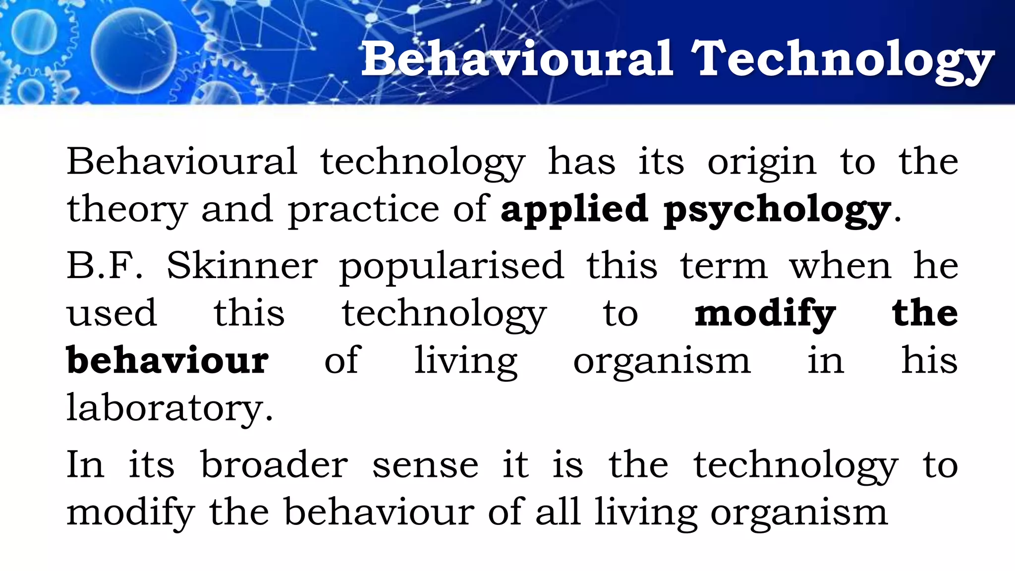 Behavioural Technology
Behavioural technology has its origin to the
theory and practice of applied psychology.
B.F. Skinner popularised this term when he
used this technology to modify the
behaviour of living organism in his
laboratory.
In its broader sense it is the technology to
modify the behaviour of all living organism
 