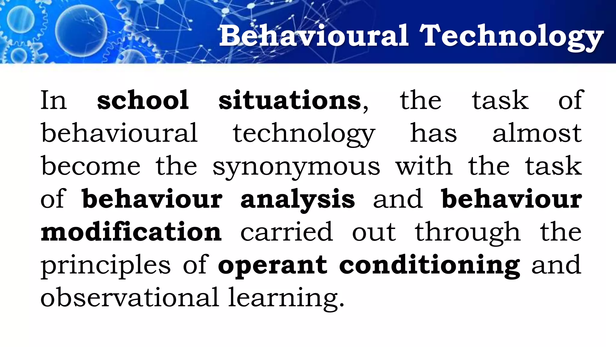 Behavioural Technology
In school situations, the task of
behavioural technology has almost
become the synonymous with the task
of behaviour analysis and behaviour
modification carried out through the
principles of operant conditioning and
observational learning.
 