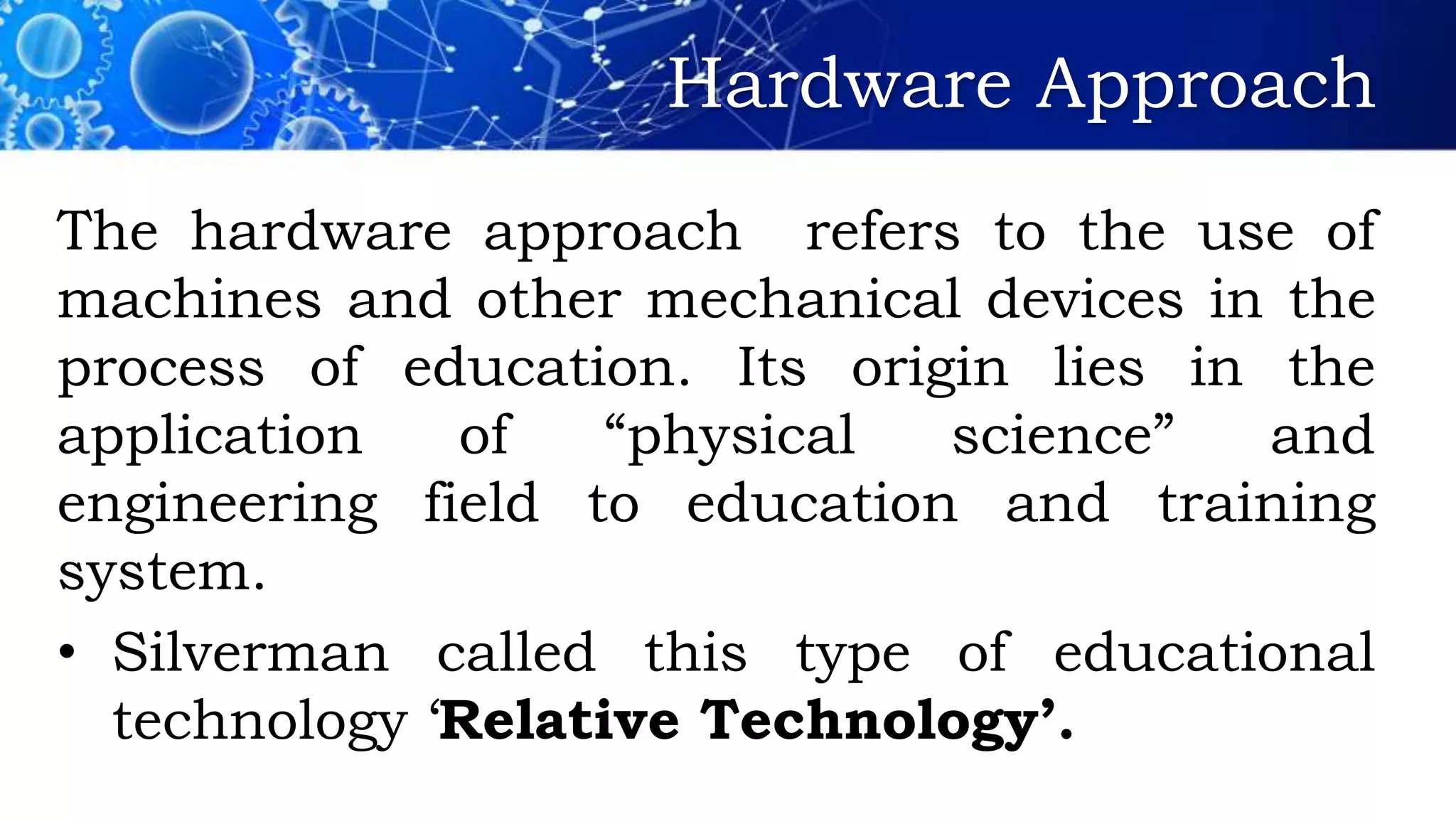 Hardware Approach
The hardware approach refers to the use of
machines and other mechanical devices in the
process of education. Its origin lies in the
application of “physical science” and
engineering field to education and training
system.
• Silverman called this type of educational
technology ‘Relative Technology’.
 