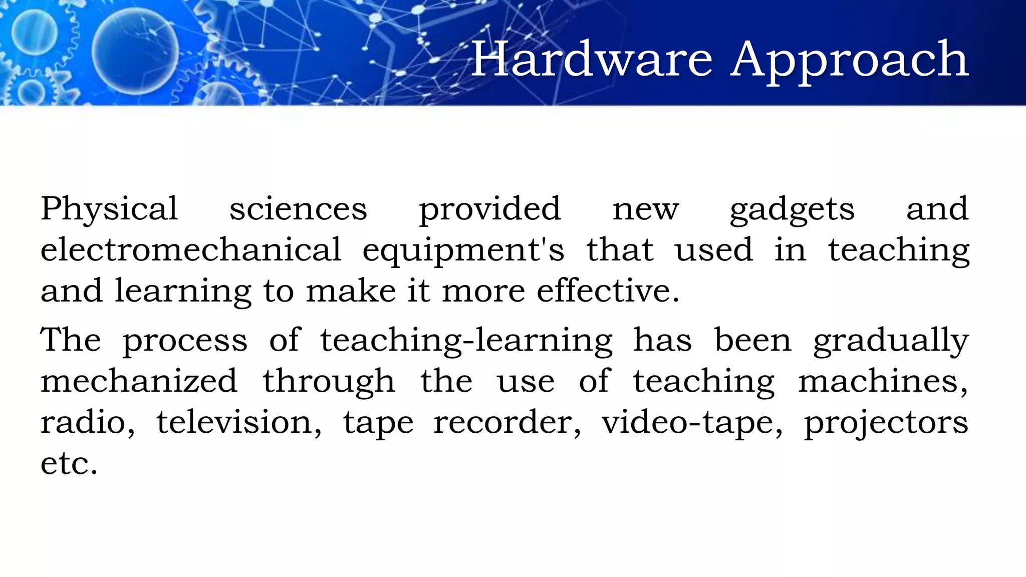 Hardware Approach
Physical sciences provided new gadgets and
electromechanical equipment's that used in teaching
and learning to make it more effective.
The process of teaching-learning has been gradually
mechanized through the use of teaching machines,
radio, television, tape recorder, video-tape, projectors
etc.
 