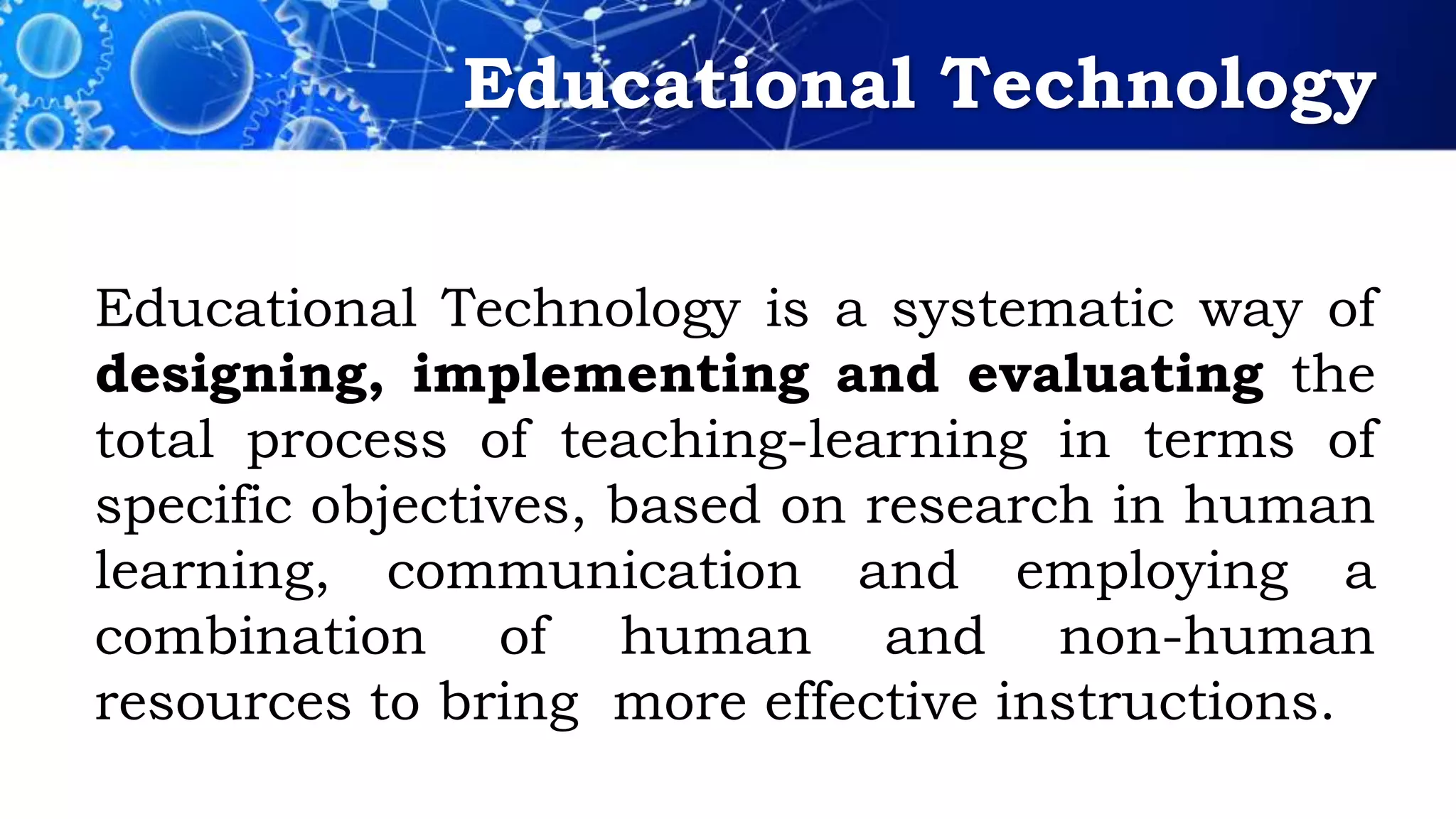 Educational Technology
Educational Technology is a systematic way of
designing, implementing and evaluating the
total process of teaching-learning in terms of
specific objectives, based on research in human
learning, communication and employing a
combination of human and non-human
resources to bring more effective instructions.
 