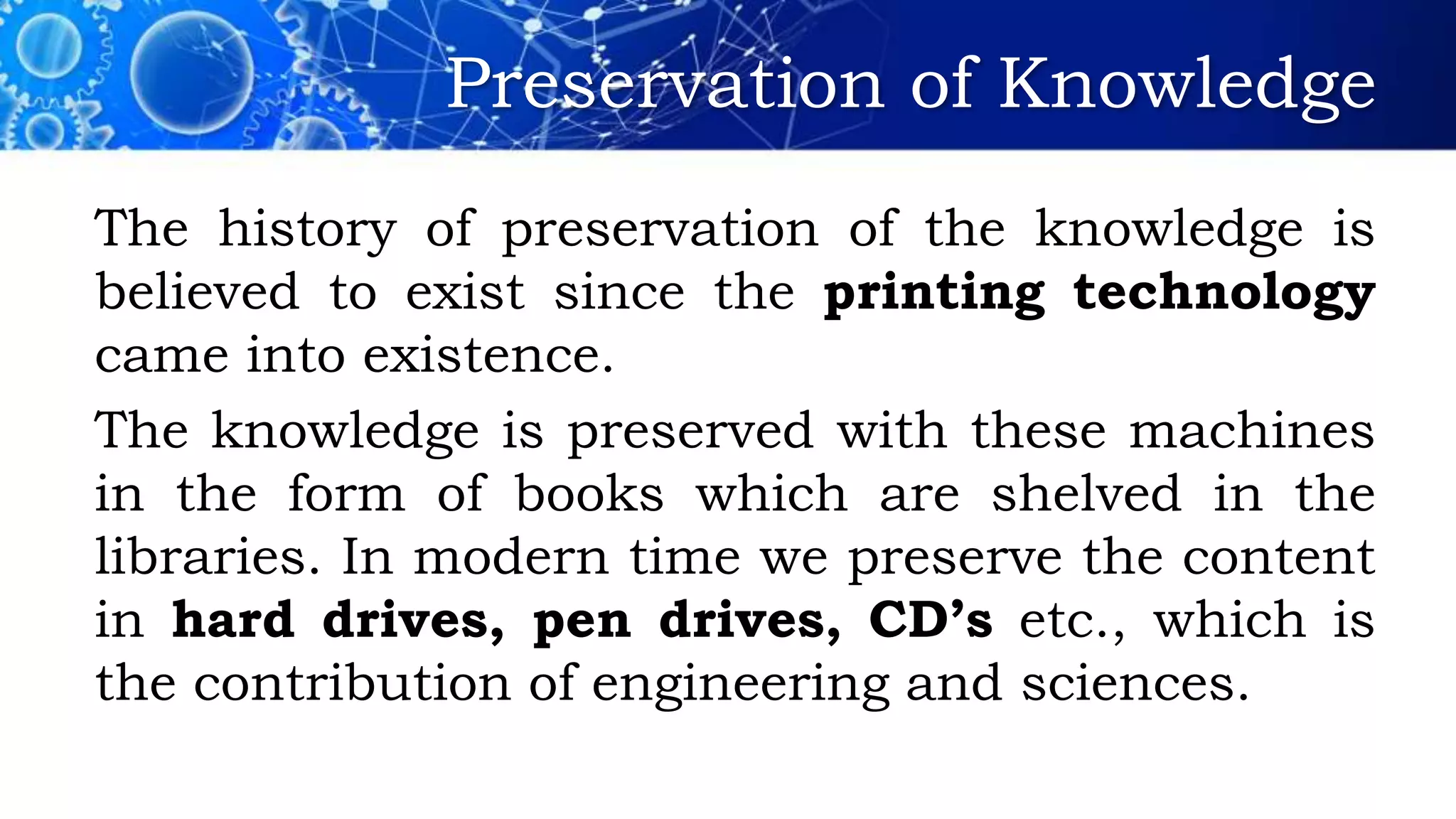 Preservation of Knowledge
The history of preservation of the knowledge is
believed to exist since the printing technology
came into existence.
The knowledge is preserved with these machines
in the form of books which are shelved in the
libraries. In modern time we preserve the content
in hard drives, pen drives, CD’s etc., which is
the contribution of engineering and sciences.
 