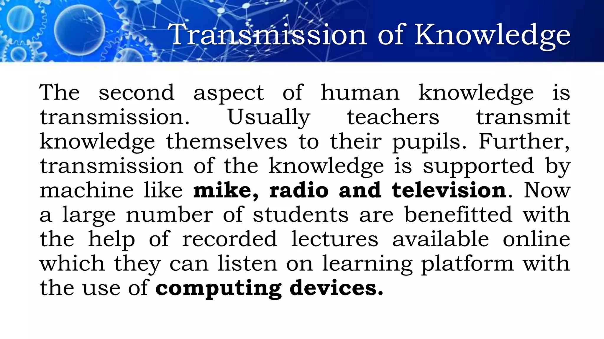 Transmission of Knowledge
The second aspect of human knowledge is
transmission. Usually teachers transmit
knowledge themselves to their pupils. Further,
transmission of the knowledge is supported by
machine like mike, radio and television. Now
a large number of students are benefitted with
the help of recorded lectures available online
which they can listen on learning platform with
the use of computing devices.
 