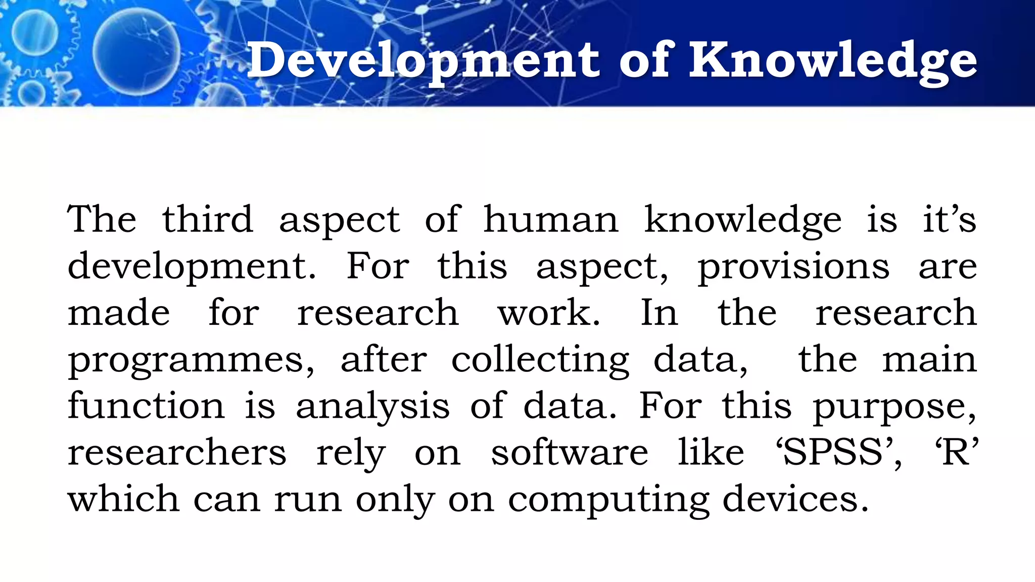 Development of Knowledge
The third aspect of human knowledge is it’s
development. For this aspect, provisions are
made for research work. In the research
programmes, after collecting data, the main
function is analysis of data. For this purpose,
researchers rely on software like ‘SPSS’, ‘R’
which can run only on computing devices.
 