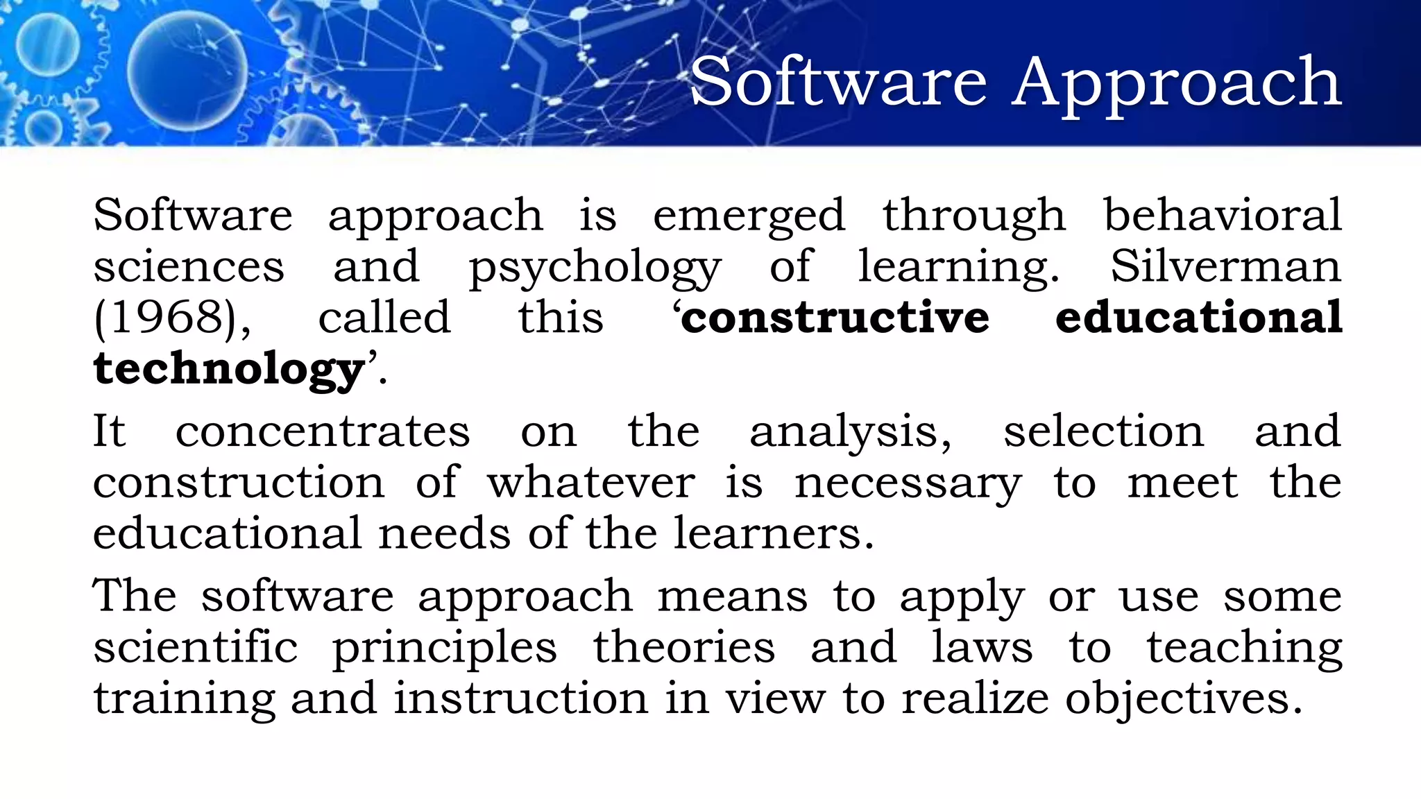 Software Approach
Software approach is emerged through behavioral
sciences and psychology of learning. Silverman
(1968), called this ‘constructive educational
technology’.
It concentrates on the analysis, selection and
construction of whatever is necessary to meet the
educational needs of the learners.
The software approach means to apply or use some
scientific principles theories and laws to teaching
training and instruction in view to realize objectives.
 