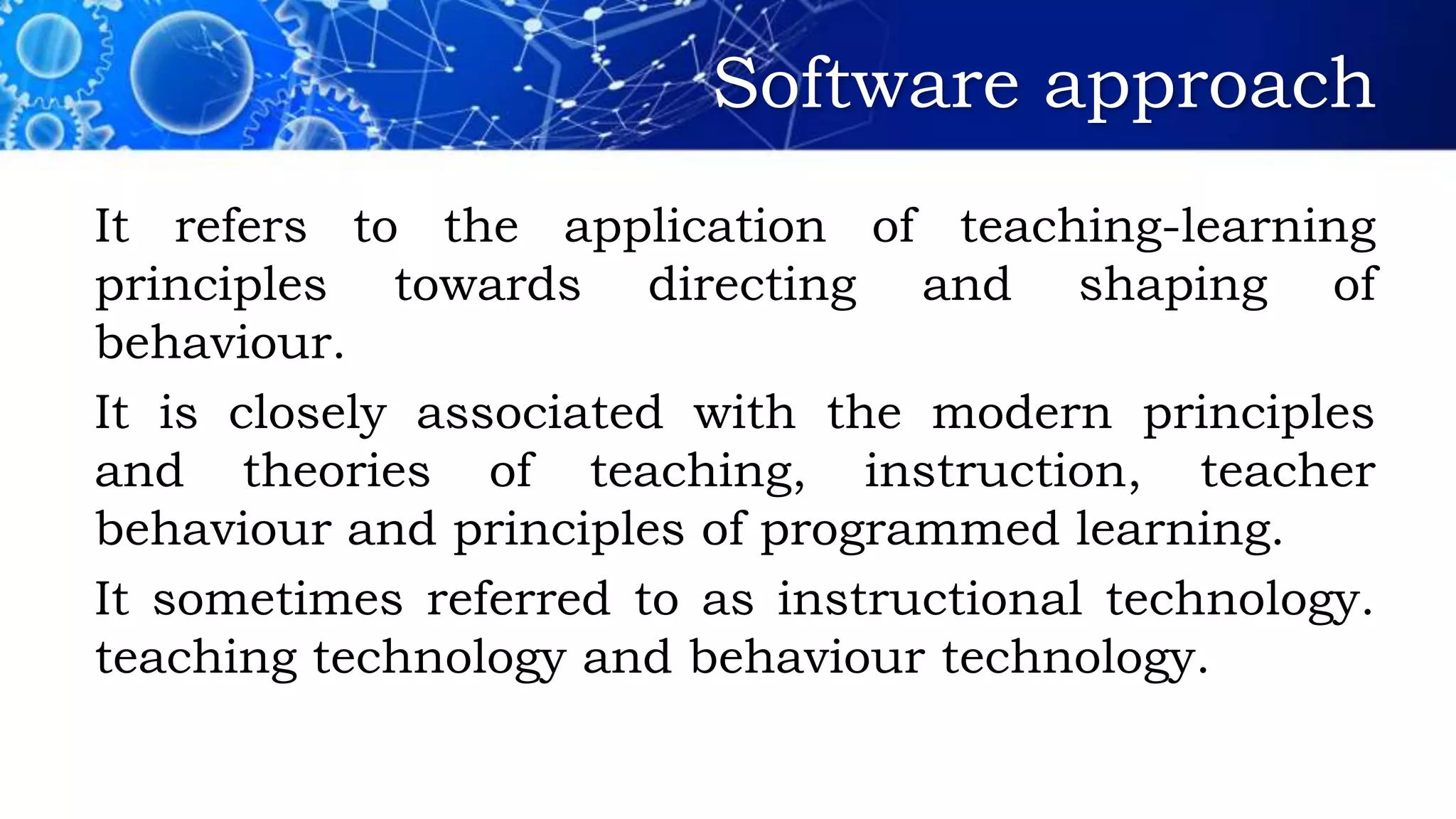 Software approach
It refers to the application of teaching-learning
principles towards directing and shaping of
behaviour.
It is closely associated with the modern principles
and theories of teaching, instruction, teacher
behaviour and principles of programmed learning.
It sometimes referred to as instructional technology.
teaching technology and behaviour technology.
 