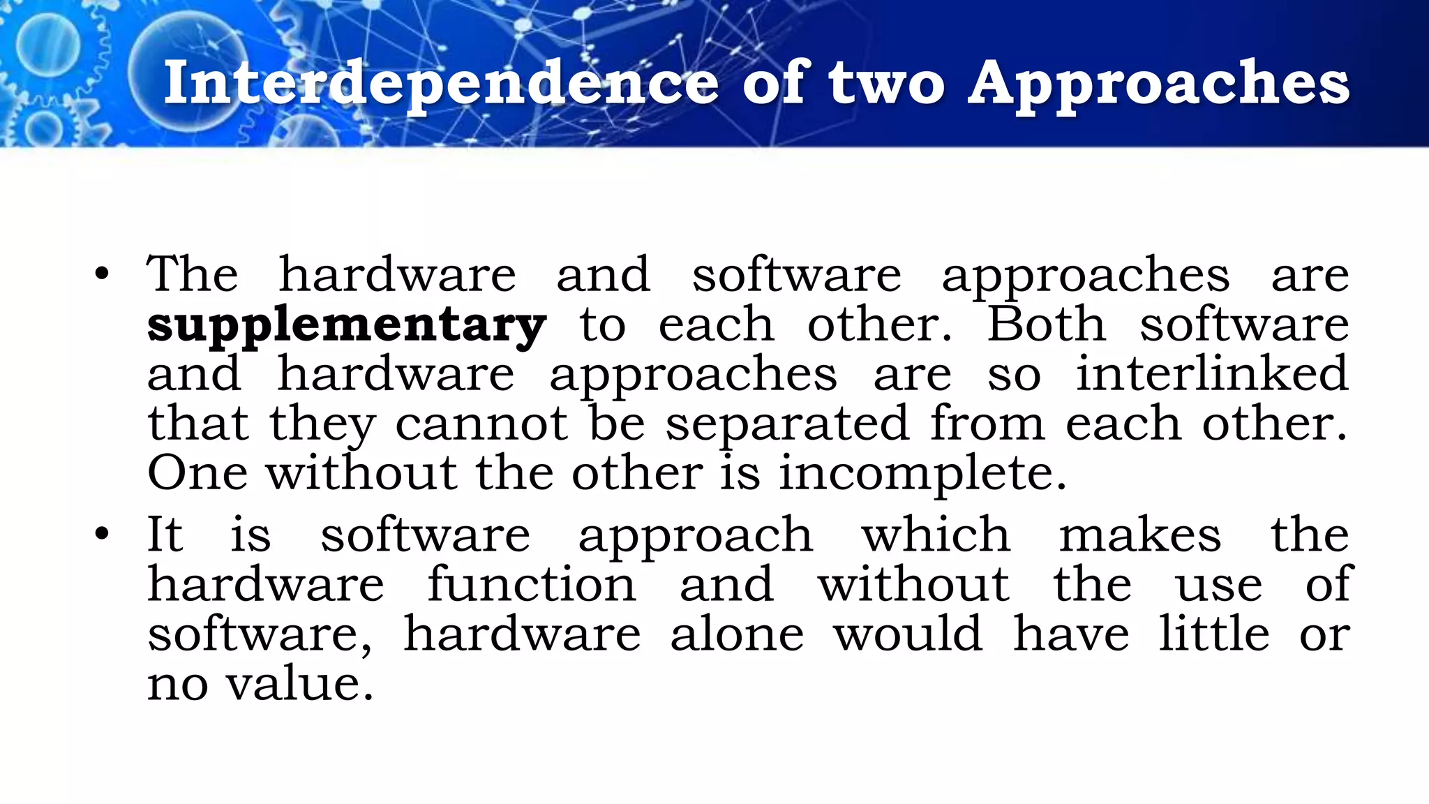 Interdependence of two Approaches
• The hardware and software approaches are
supplementary to each other. Both software
and hardware approaches are so interlinked
that they cannot be separated from each other.
One without the other is incomplete.
• It is software approach which makes the
hardware function and without the use of
software, hardware alone would have little or
no value.
 
