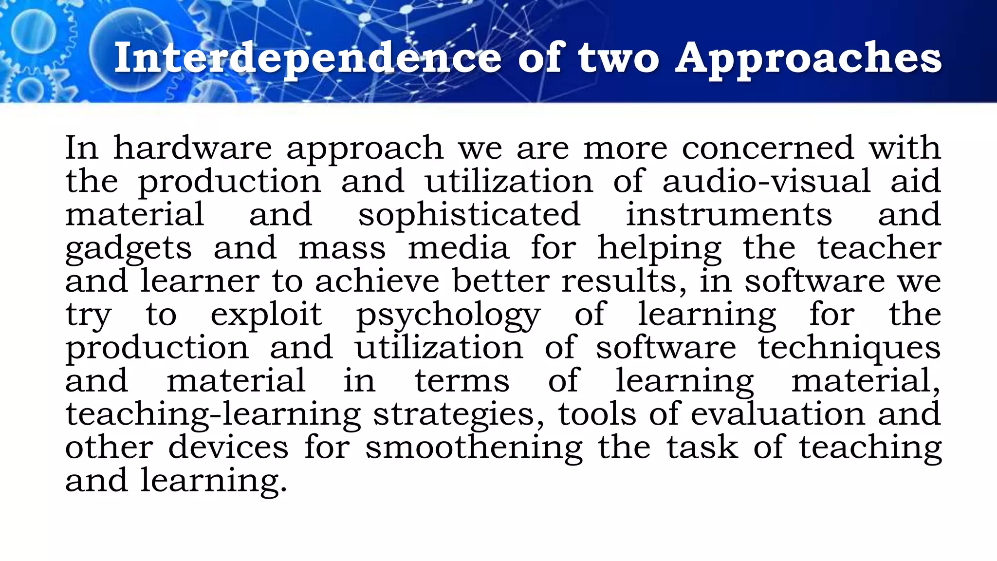 Interdependence of two Approaches
In hardware approach we are more concerned with
the production and utilization of audio-visual aid
material and sophisticated instruments and
gadgets and mass media for helping the teacher
and learner to achieve better results, in software we
try to exploit psychology of learning for the
production and utilization of software techniques
and material in terms of learning material,
teaching-learning strategies, tools of evaluation and
other devices for smoothening the task of teaching
and learning.
 