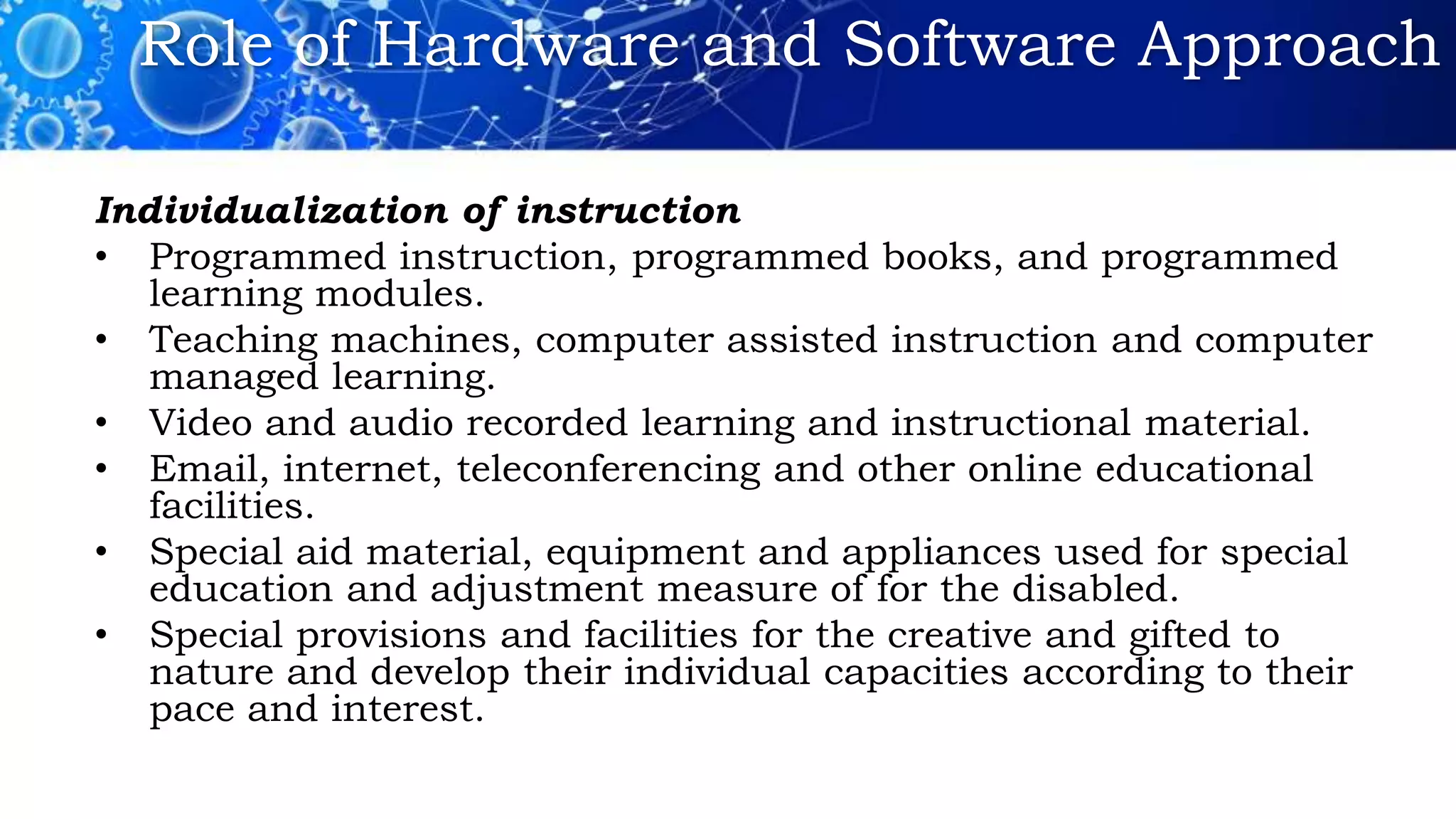 Role of Hardware and Software Approach
Individualization of instruction
• Programmed instruction, programmed books, and programmed
learning modules.
• Teaching machines, computer assisted instruction and computer
managed learning.
• Video and audio recorded learning and instructional material.
• Email, internet, teleconferencing and other online educational
facilities.
• Special aid material, equipment and appliances used for special
education and adjustment measure of for the disabled.
• Special provisions and facilities for the creative and gifted to
nature and develop their individual capacities according to their
pace and interest.
 