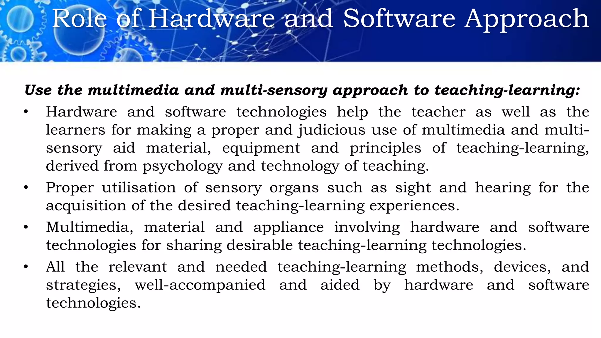 Role of Hardware and Software Approach
Use the multimedia and multi-sensory approach to teaching-learning:
• Hardware and software technologies help the teacher as well as the
learners for making a proper and judicious use of multimedia and multi-
sensory aid material, equipment and principles of teaching-learning,
derived from psychology and technology of teaching.
• Proper utilisation of sensory organs such as sight and hearing for the
acquisition of the desired teaching-learning experiences.
• Multimedia, material and appliance involving hardware and software
technologies for sharing desirable teaching-learning technologies.
• All the relevant and needed teaching-learning methods, devices, and
strategies, well-accompanied and aided by hardware and software
technologies.
 