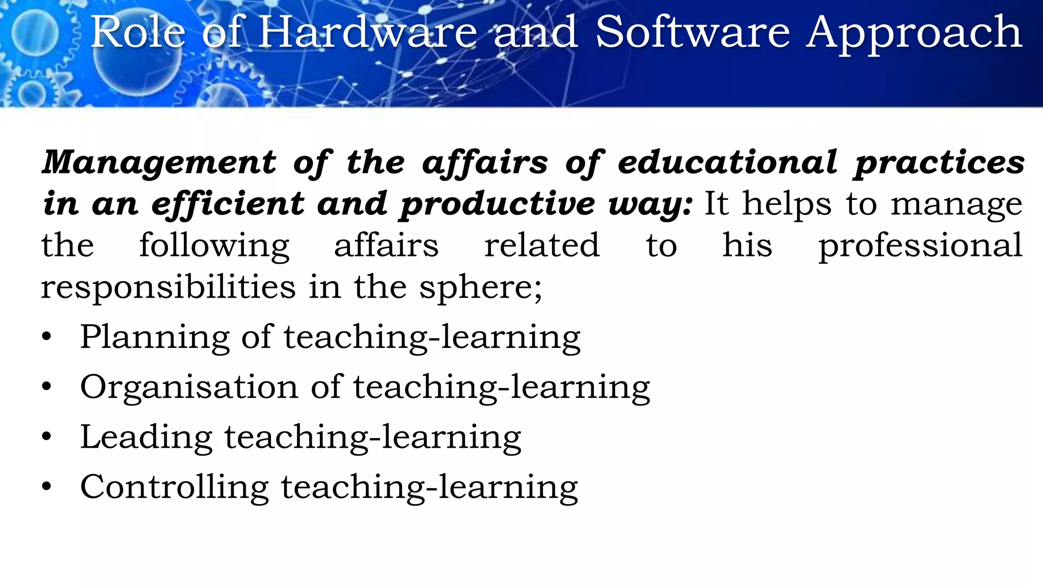 Role of Hardware and Software Approach
Management of the affairs of educational practices
in an efficient and productive way: It helps to manage
the following affairs related to his professional
responsibilities in the sphere;
• Planning of teaching-learning
• Organisation of teaching-learning
• Leading teaching-learning
• Controlling teaching-learning
 