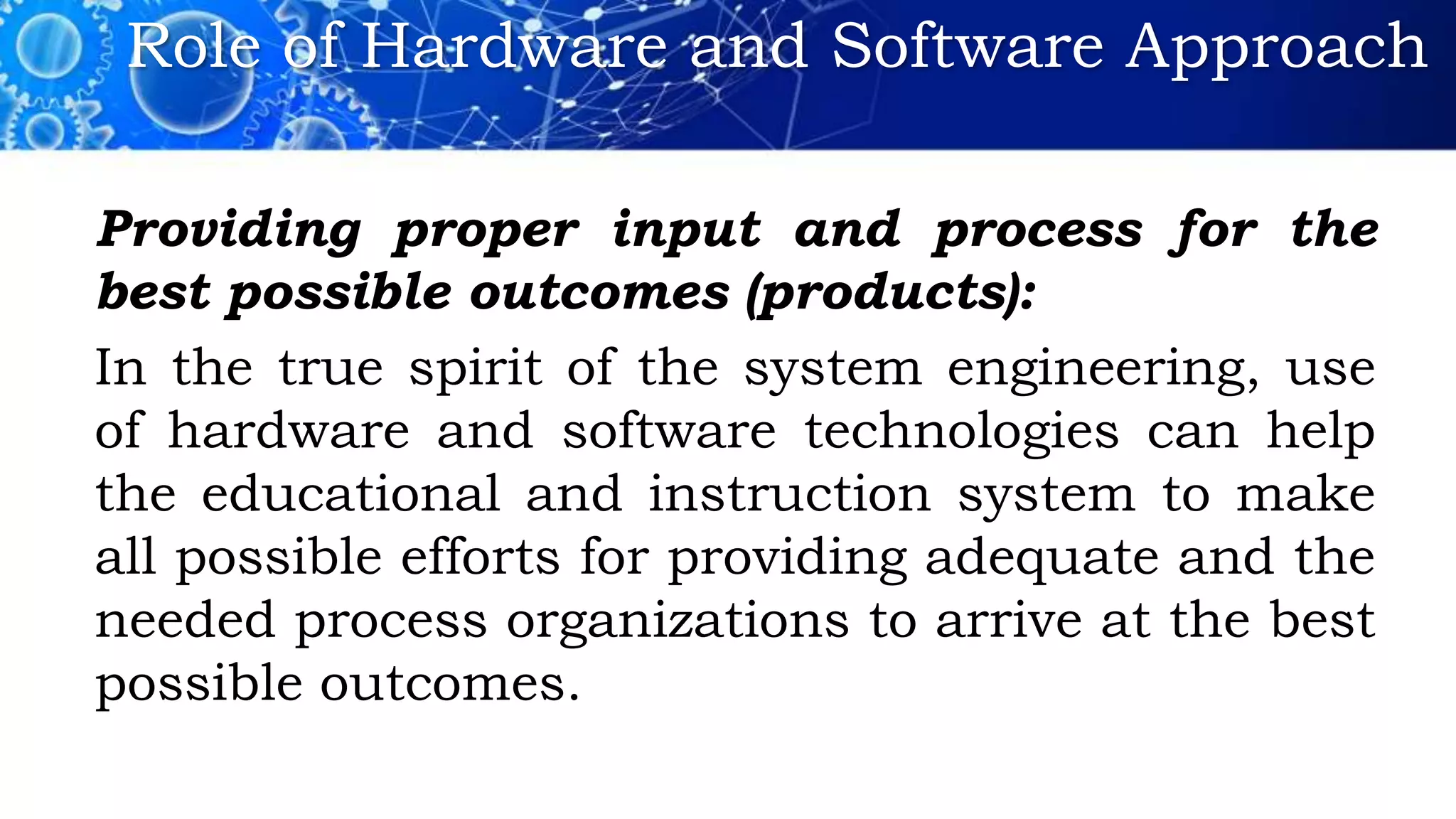 Role of Hardware and Software Approach
Providing proper input and process for the
best possible outcomes (products):
In the true spirit of the system engineering, use
of hardware and software technologies can help
the educational and instruction system to make
all possible efforts for providing adequate and the
needed process organizations to arrive at the best
possible outcomes.
 