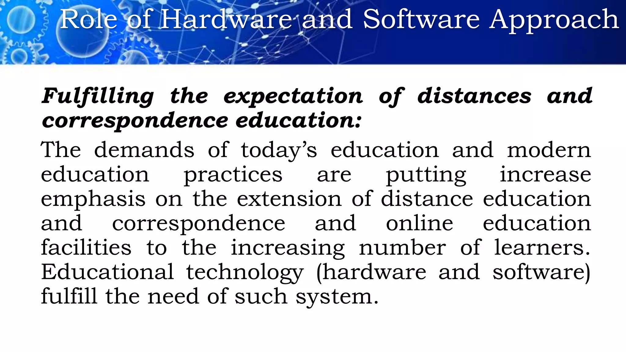 Role of Hardware and Software Approach
Fulfilling the expectation of distances and
correspondence education:
The demands of today’s education and modern
education practices are putting increase
emphasis on the extension of distance education
and correspondence and online education
facilities to the increasing number of learners.
Educational technology (hardware and software)
fulfill the need of such system.
 