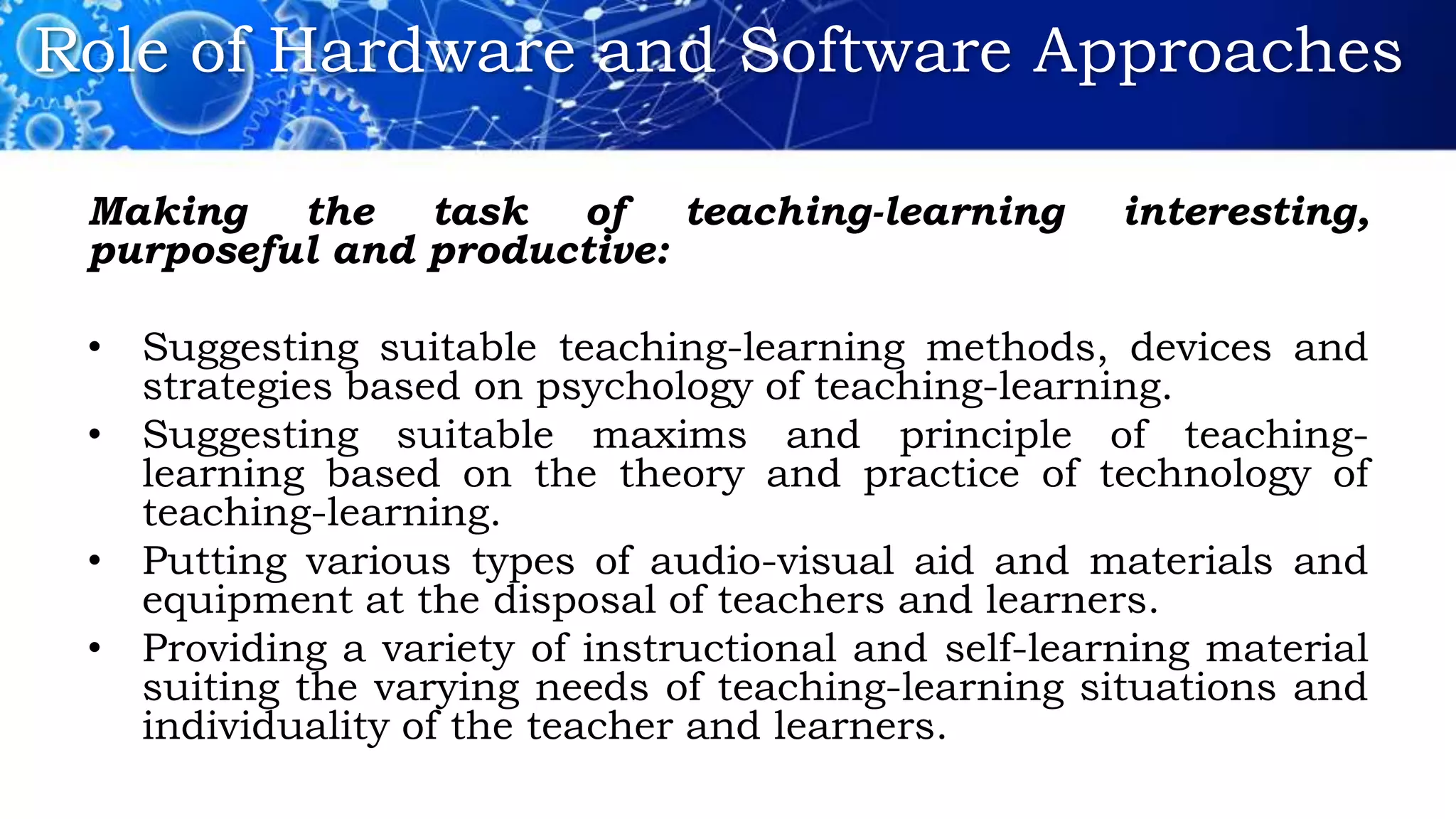 Role of Hardware and Software Approaches
Making the task of teaching-learning interesting,
purposeful and productive:
• Suggesting suitable teaching-learning methods, devices and
strategies based on psychology of teaching-learning.
• Suggesting suitable maxims and principle of teaching-
learning based on the theory and practice of technology of
teaching-learning.
• Putting various types of audio-visual aid and materials and
equipment at the disposal of teachers and learners.
• Providing a variety of instructional and self-learning material
suiting the varying needs of teaching-learning situations and
individuality of the teacher and learners.
 
