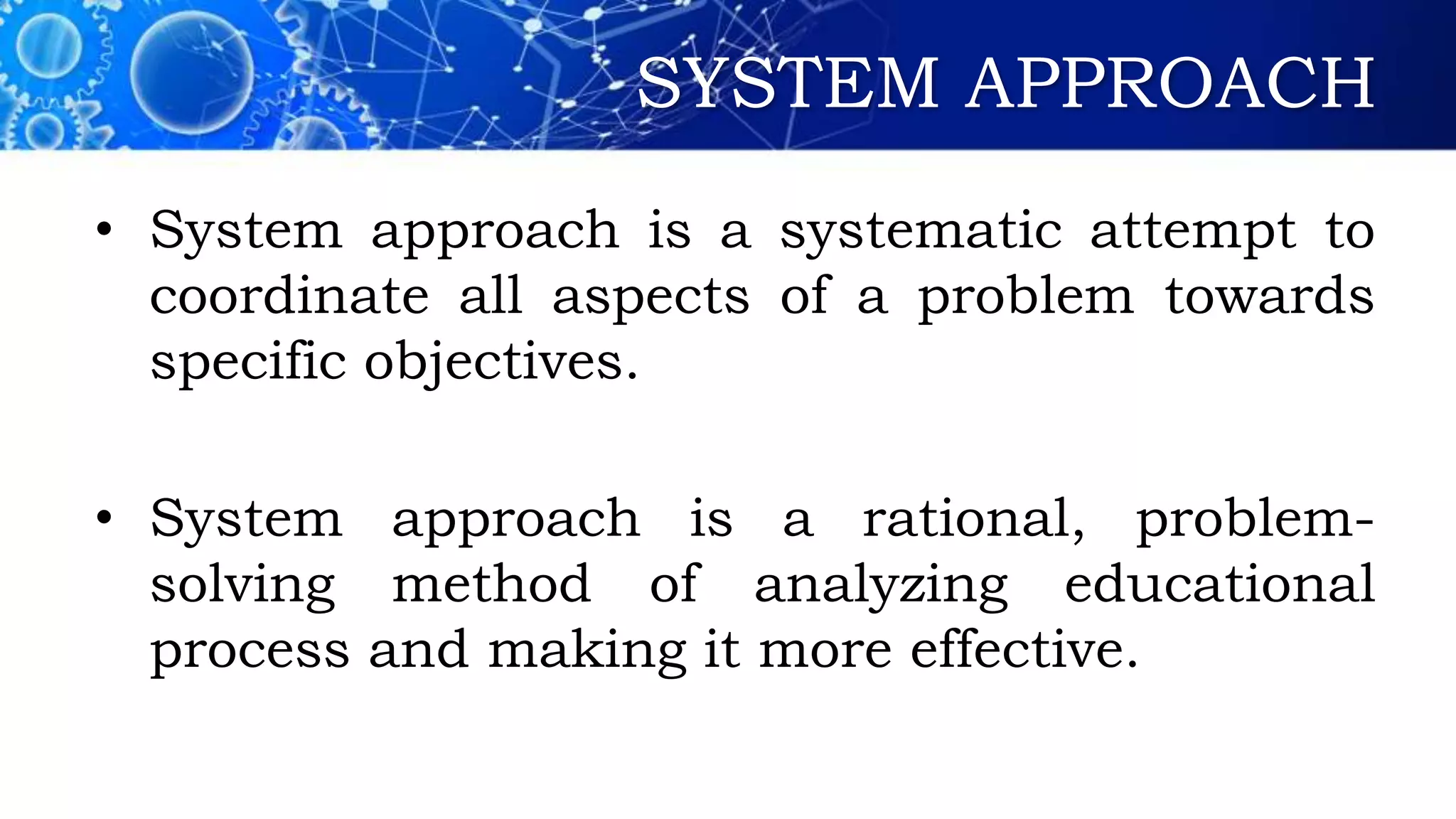 SYSTEM APPROACH
• System approach is a systematic attempt to
coordinate all aspects of a problem towards
specific objectives.
• System approach is a rational, problem-
solving method of analyzing educational
process and making it more effective.
 