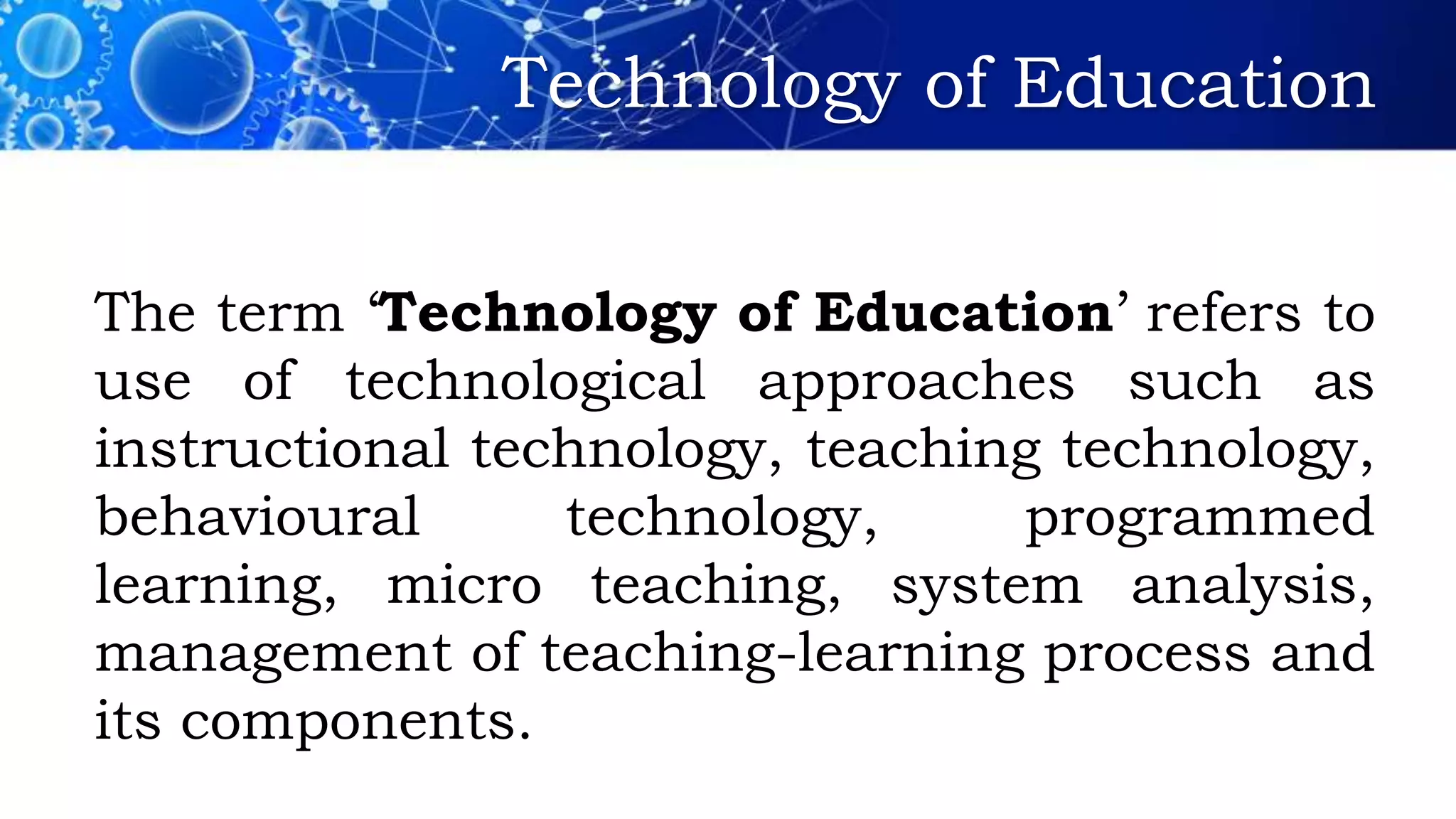 Technology of Education
The term ‘Technology of Education’ refers to
use of technological approaches such as
instructional technology, teaching technology,
behavioural technology, programmed
learning, micro teaching, system analysis,
management of teaching-learning process and
its components.
 