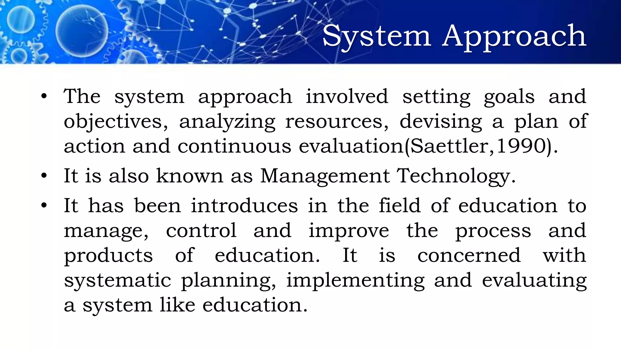 System Approach
• The system approach involved setting goals and
objectives, analyzing resources, devising a plan of
action and continuous evaluation(Saettler,1990).
• It is also known as Management Technology.
• It has been introduces in the field of education to
manage, control and improve the process and
products of education. It is concerned with
systematic planning, implementing and evaluating
a system like education.
 