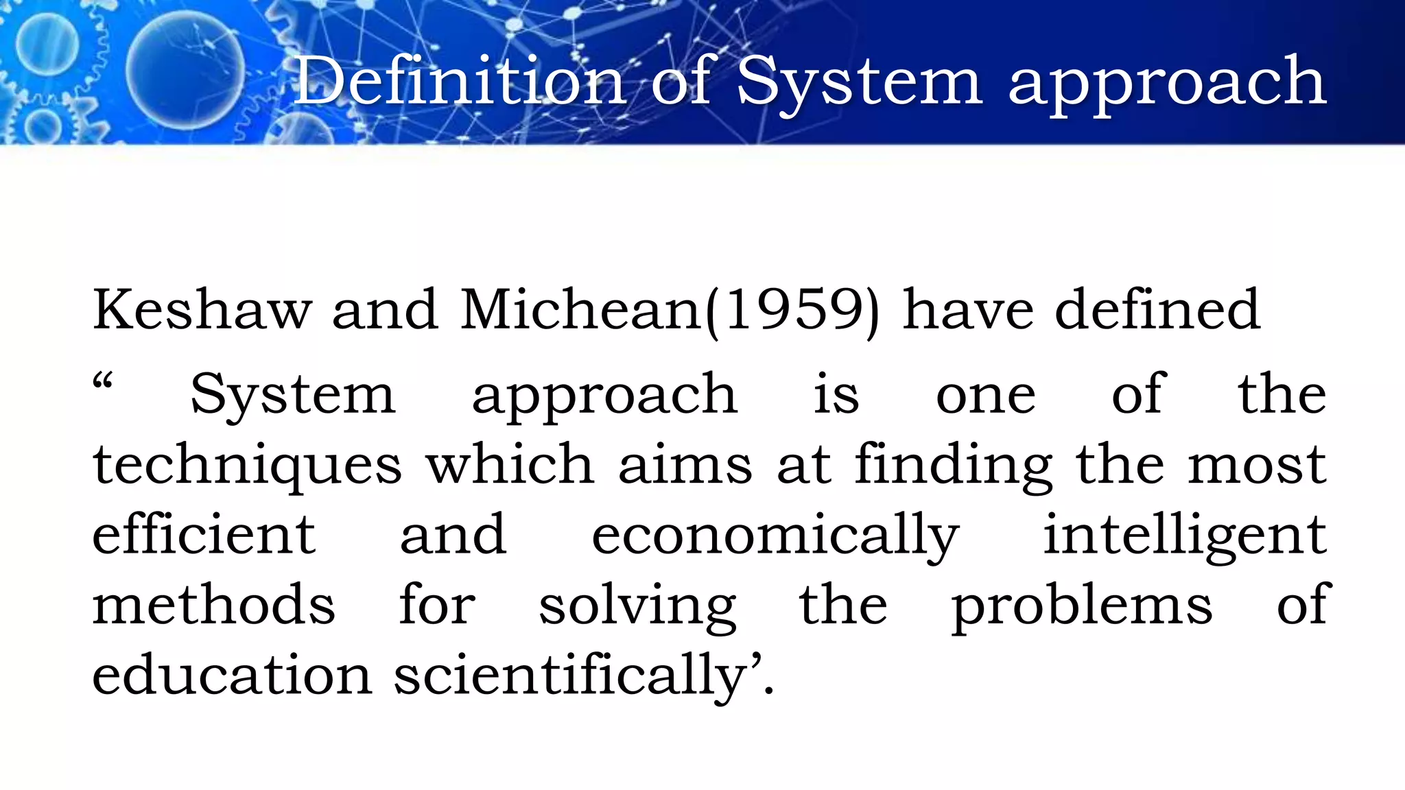 Definition of System approach
Keshaw and Michean(1959) have defined
“ System approach is one of the
techniques which aims at finding the most
efficient and economically intelligent
methods for solving the problems of
education scientifically’.
 