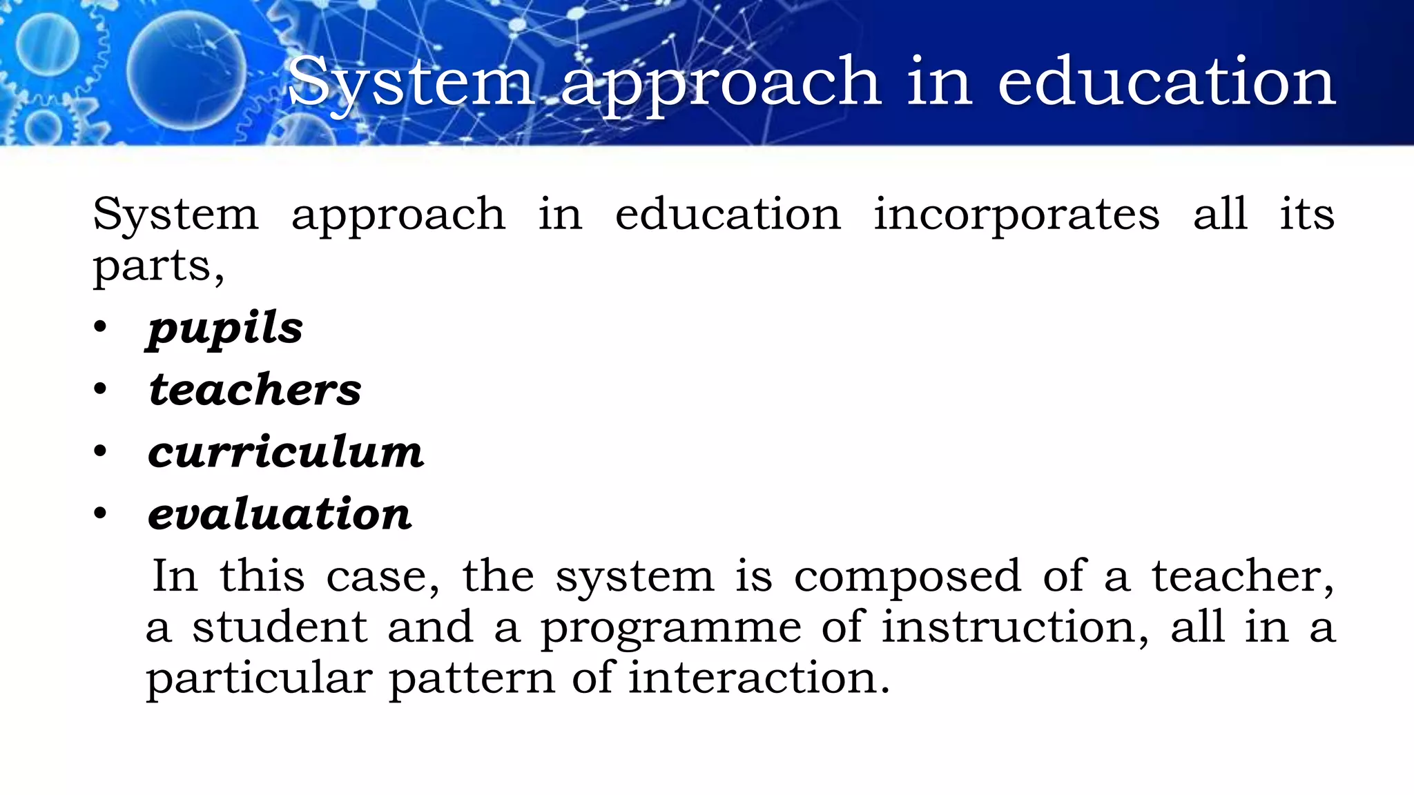 System approach in education
System approach in education incorporates all its
parts,
• pupils
• teachers
• curriculum
• evaluation
In this case, the system is composed of a teacher,
a student and a programme of instruction, all in a
particular pattern of interaction.
 