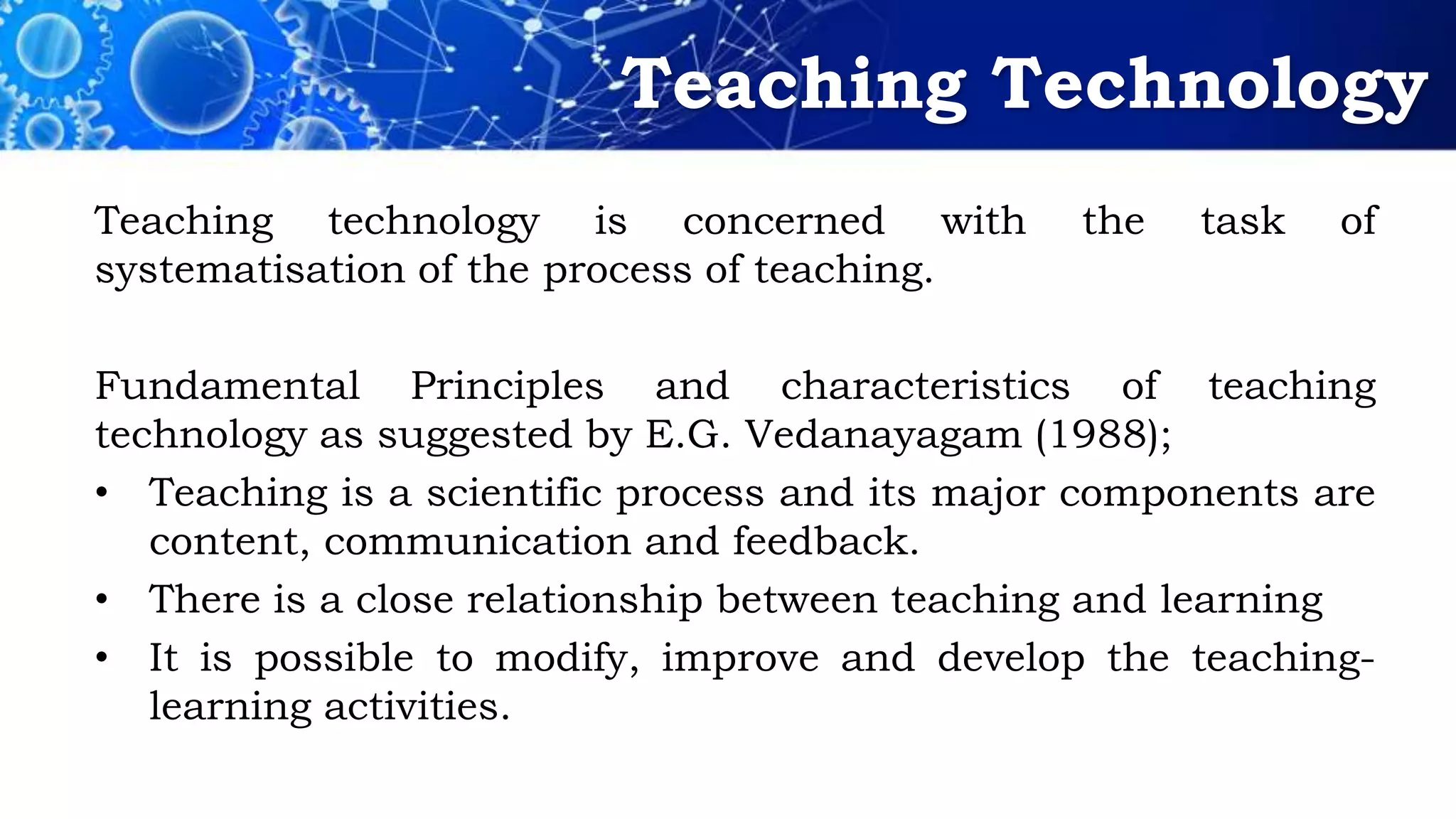 Teaching Technology
Teaching technology is concerned with the task of
systematisation of the process of teaching.
Fundamental Principles and characteristics of teaching
technology as suggested by E.G. Vedanayagam (1988);
• Teaching is a scientific process and its major components are
content, communication and feedback.
• There is a close relationship between teaching and learning
• It is possible to modify, improve and develop the teaching-
learning activities.
 