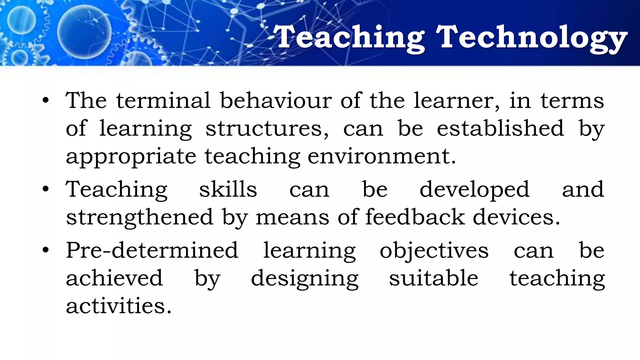 Teaching Technology
• The terminal behaviour of the learner, in terms
of learning structures, can be established by
appropriate teaching environment.
• Teaching skills can be developed and
strengthened by means of feedback devices.
• Pre-determined learning objectives can be
achieved by designing suitable teaching
activities.
 