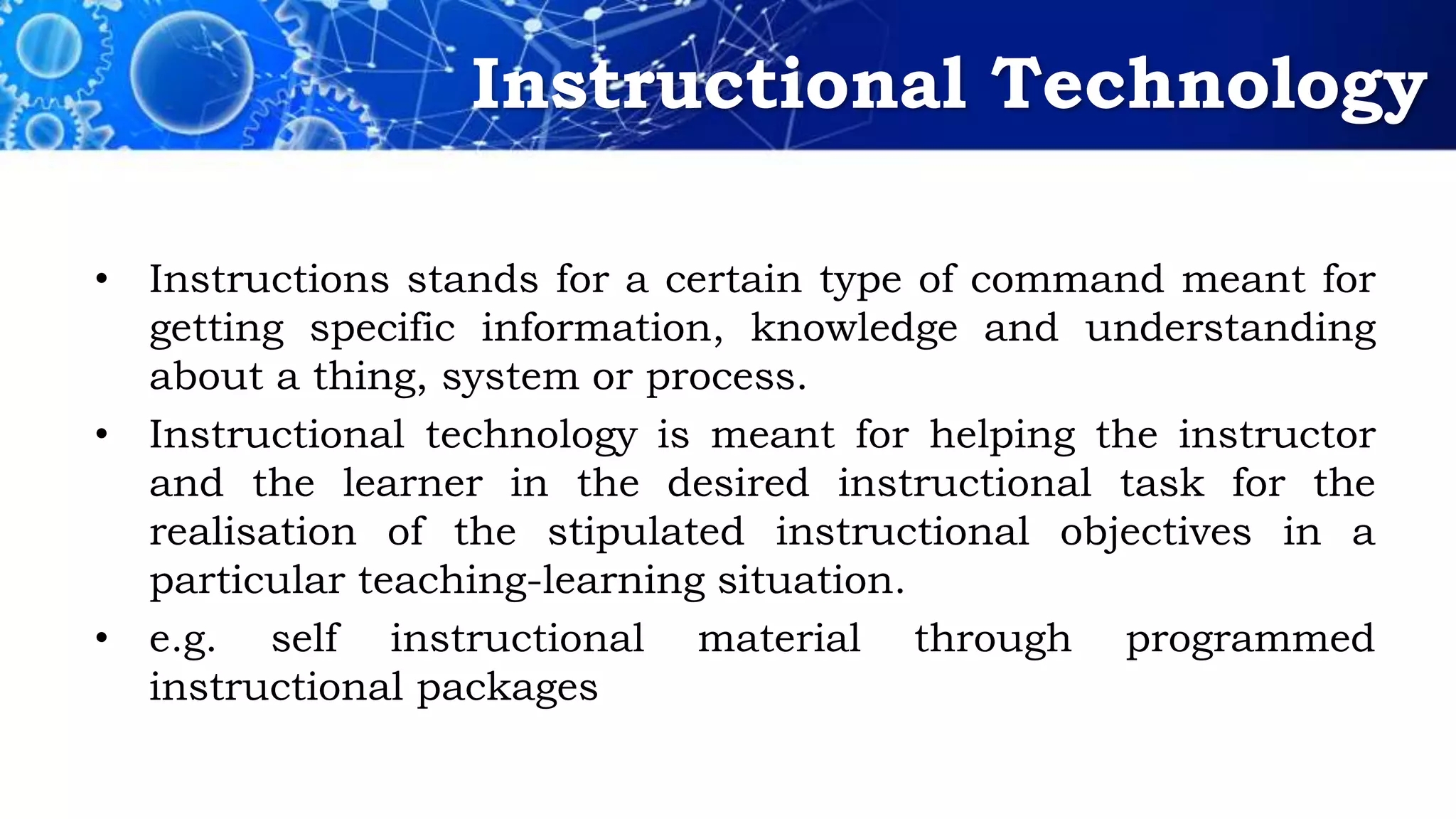 Instructional Technology
• Instructions stands for a certain type of command meant for
getting specific information, knowledge and understanding
about a thing, system or process.
• Instructional technology is meant for helping the instructor
and the learner in the desired instructional task for the
realisation of the stipulated instructional objectives in a
particular teaching-learning situation.
• e.g. self instructional material through programmed
instructional packages
 