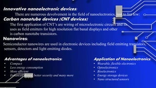 Innovative nanoelectronic devices:
There are numerous devolvement in the field of nanoelectronics, just to list few:
Carbon nanotube devices (CNT devices)
The first application of CNT’s are wiring of microelectronic circuits and its
uses as field emitters for high resolution flat banal displays and other
is carbon nanotube transistors.
Nanowires:
Semiconductor nanowires are used in electronic devices including field emitting transistors,
sensors, detectors and light emitting diodes.
Advantages of nanoelectronics:
• Compact
• Less energy consumption
• More efficient
• Enhanced device, better security and many more
Application of Nanoelectronics:
• Wearable, flexible electronics
• Optoelectronics
• Bioelectronics
• Energy storage devices
• Nano structured sensors
 