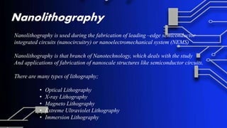 Nanolithography
Nanolithography is used during the fabrication of leading –edge semiconductor
integrated circuits (nanocircuitry) or nanoelectromechanical system (NEMS)
Nanolithography is that branch of Nanotechnology, which deals with the study
And applications of fabrication of nanoscale structures like semiconductor circuits.
There are many types of lithography;
• Optical Lithography
• X-ray Lithography
• Magneto Lithography
• Extreme Ultraviolet Lithography
• Immersion Lithography
 