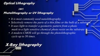 Optical Lithography
(or)
Photolithography or UV lithography
• It is most commonly used nanolithography.
• Selectively remove the parts of a thin films or the bulk of a substrate.
• It uses light to transfer a geometric pattern from a photo
mask to a light sensitive chemical photo resist on the substrate
• A modern CMOS will go through the photolithographic
cycle up to 50 times.
X-Ray lithography
 