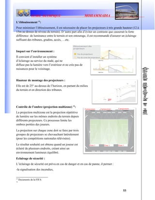 STADE OLYMPIQUE MOHAMMADIA
L’éblouissement 13
:
Pour minimiser l’éblouissement, il est nécessaire de placer les projecteurs à très grande hauteur (12 à
15m au dessus de niveau du terrain). D ′autre part afin d’éviter un contraste que causerait la forte
différence de luminance entre le terrain et son entourage, il est recommandé d′assurer un éclairage
suffisant des tribunes, gradins, accès, …etc.
Impact sur l’environnement :
Il convient d’installer un système
d’éclairage au service du stade, qui ne
diffuse pas la lumière vers l’extérieur et ne crée pas de
nuisances pour le voisinage.
Hauteur de montage des projecteurs :
Elle est de 25° au-dessus de l’horizon, en partant du milieu
du terrain et en direction des tribunes.
Contrôle de l’ombre (projection multizone) 14
:
La projection multizone est la projection répétitive
de lumière sur les mêmes endroits du terrain depuis
différents projecteurs. Ce processus limite les
ombres portées des joueurs.
La projection sur chaque zone doit se faire par trois
groupes de projecteurs se chevauchant latéralement
(pour les compétitions nationales télévisées).
Le résultat souhaité est obtenu quand un joueur est
éclairé de plusieurs endroits, créant ainsi un
environnement lumineux équilibré.
Eclairage de sécurité :
L’éclairage de sécurité est prévu en cas de danger et en cas de panne, il permet :
-la signalisation des incendies,
13
Documents de la FIFA
14
53
4 projecteurs 4 projecteurs 4 projecteurs
Zone 1 Zone 1 Zone 1
 