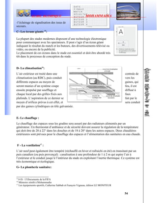 STADE OLYMPIQUE MOHAMMADIA
-l’éclairage de signalisation des issus de
secours.
C- Les écrans géants 15
:
La plupart des stades modernes disposent d’une technologie électronique
pour communiquer avec les spectateurs. Il peut s’agir d’un écran géant
indiquant le résultat du match et les buteurs, des divertissements télévisé ou
vidéo, ou encore de la publicité.
Le placement de ces écrans dans le stade est essentiel et doit être abordé très
tôt dans le processus de conception du stade.
D- La climatisation16
:
L’air extérieur est traité dans une centrale de
climatisation (au RDC), puis conduit vers les
différents espaces au moyen de gaines, qui
seront munies d’un système coupe feu, il est
ensuite propulsé par soufflage et diffusé à
chaque local par des grilles fixés aux faux
plafonds. L’aspiration de ce dernier se fait par le
moyen d’orifices prévus à cet effet, et sera conduit
par des gaines cylindriques en tôle galvanisée.
E- Le chauffage :
Le chauffage des espaces sous les gradins sera assuré par des radiateurs alimentés par un
générateur. Un thermostat d’ambiance et de sécurité doivent assurer la régulation de la température
qui doit être de 20 à 22° dans les douches et de 18 à 20° dans les autres espaces. Deux chaudières
extérieures sont prévues pour le chauffage des espaces et l’alimentation des sanitaires en eau chaude.
F - La ventilation17
:
L’air neuf peut également être tempéré (réchauffé en hiver et rafraichi en été) en transitant par un
puis canadien (ou puis provençal) : canalisation à une profondeur de 1 à 2 m qui aspire l’air à
l’extérieur et le conduit jusqu’à l’intérieur du stade en exploitant l’inertie thermique. Ce système est
très économique et écologique.
G- La plomberie sanitaire:
15
14Et 15Documents de la FIFA
16
Mémoire zénith à Mohammadia
17
Les équipements sportifs, Catherine Sabbah et François Vigneau, édition LE MONITEUR
54
 