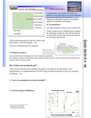 STADE OLYMPIQUE MOHAMMADIA
L’alimentation eau chaude/ eau froide sera
réalisé en acier galvanisé pour les gros diamètres
et en cuivre pour les petits diamètres. L’eau
chaude sera distribuée à partir d’un mitigeur
général à commande automatique.
H- La menuiserie :
Les types de portes utilisées dans le projet sont :
-Portes coupes feu de à double parois, remplies
de calorifuge en fibre de verre. On les retrouve
au niveau des escaliers de secours qui résistent
au feu durant deux heures.
-Portes insonorisées pour la salle de cinéma, salle
polyvalente, la salle de musique,…etc.
-Portes en aluminium pour les sanitaires.
I- Position de caméra :
Une spécification d’éclairage doit tenir compte des positions
des caméras à utiliser afin d’assurer que chaque caméra reçoive assez de lumière pour garantir une
image vidéo de bonne qualité.
III- Critères de terrain de jeu18
:
L’aire de jeu concentre toute l’attention des joueurs, des officiels, des spectateurs et des
téléspectateurs. Les réglementations de la FIFA régie le dimensionnement, le tracé, les systèmes
d’éclairage,…etc.
1- Tracé et terminologie de terrain de football19
:
2- Tracé de la piste d’athlétisme :
18
Documents de la FIFA
19
Documents de la FIFA
55
 