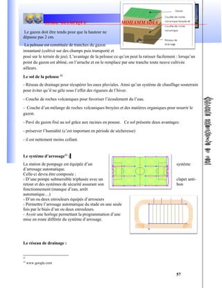 STADE OLYMPIQUE MOHAMMADIA
Le gazon doit être tendu pour que la hauteur ne
dépasse pas 2 cm.
La pelouse est constituée de tranches du gazon
instantané (cultivé sur des champs puis transporté et
posé sur le terrain de jeu). L’avantage de la pelouse ce qu’on peut la ratisser facilement : lorsqu’un
point du gazon est abîmé, on l’arrache et on le remplace par une tranche toute neuve cultivée
ailleurs.
Le sol de la pelouse 22
- Réseau de drainage pour récupérer les eaux pluviales. Ainsi qu’un système de chauffage souterrain
pour éviter qu’il ne gèle sous l’effet des rigueurs de l’hiver.
- Couche de roches volcaniques pour favoriser l’écoulement du l’eau.
- Couche d’un mélange de roches volcaniques broyées et des matières organiques pour nourrir le
gazon.
- Pavé du gazon fixé au sol grâce aux racines en pousse. Ce sol présente deux avantages:
- préserver l’humidité (c’est important en période de sécheresse)
- il est nettement moins collant.
Le système d’arrosage23
:
La station de pompage est équipée d’un système
d’arrosage automatique.
Celle-ci devra être composée :
- D’une pompe submersible triphasée avec un clapet anti-
retour et des systèmes de sécurité assurant son bon
fonctionnement (manque d’eau, arrêt
automatique…)
- D’un ou deux enrouleurs équipés d’arroseurs
- Permettre l’arrosage automatique du stade en une seule
fois par le biais d’un ou deux enrouleurs.
- Avoir une horloge permettant la programmation d’une
mise en route différée du système d’arrosage.
Le réseau de drainage :
22
23
www.google.com
57
 