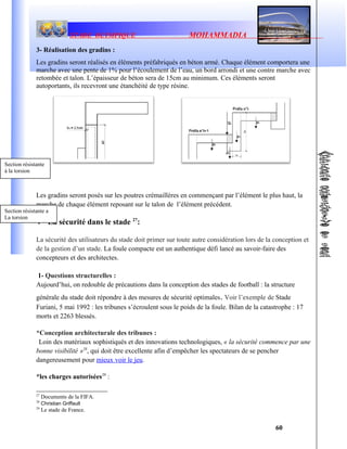 STADE OLYMPIQUE MOHAMMADIA
3- Réalisation des gradins :
Les gradins seront réalisés en éléments préfabriqués en béton armé. Chaque élément comportera une
marche avec une pente de 1% pour l’écoulement de l’eau, un bord arrondi et une contre marche avec
retombée et talon. L’épaisseur de béton sera de 15cm au minimum. Ces éléments seront
autoportants, ils recevront une étanchéité de type résine.
Les gradins seront posés sur les poutres crémaillères en commençant par l’élément le plus haut, la
marche de chaque élément reposant sur le talon de l’élément précédent.
V- La sécurité dans le stade 27
:
La sécurité des utilisateurs du stade doit primer sur toute autre considération lors de la conception et
de la gestion d’un stade. La foule compacte est un authentique défi lancé au savoir-faire des
concepteurs et des architectes.
1- Questions structurelles :
Aujourd’hui, on redouble de précautions dans la conception des stades de football : la structure
générale du stade doit répondre à des mesures de sécurité optimales. Voir l’exemple de Stade
Furiani, 5 mai 1992 : les tribunes s’écroulent sous le poids de la foule. Bilan de la catastrophe : 17
morts et 2263 blessés.
*Conception architecturale des tribunes :
Loin des matériaux sophistiqués et des innovations technologiques, « la sécurité commence par une
bonne visibilité »28
, qui doit être excellente afin d’empêcher les spectateurs de se pencher
dangereusement pour mieux voir le jeu.
*les charges autorisées29
:
27
Documents de la FIFA.
28
Christian Griffault
29
Le stade de France.
60
Section résistante à la
torsion
Section résistante a
La torsion
Section résistante
à la torsion
 