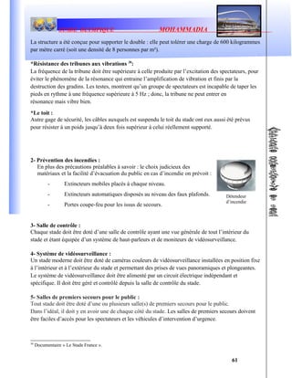 STADE OLYMPIQUE MOHAMMADIA
La structure a été conçue pour supporter le double : elle peut tolérer une charge de 600 kilogrammes
par mètre carré (soit une densité de 8 personnes par m²).
*Résistance des tribunes aux vibrations 30
:
La fréquence de la tribune doit être supérieure à celle produite par l’excitation des spectateurs, pour
éviter le phénomène de la résonance qui entraine l’amplification de vibration et finis par la
destruction des gradins. Les testes, montrent qu’un groupe de spectateurs est incapable de taper les
pieds en rythme à une fréquence supérieure à 5 Hz ; donc, la tribune ne peut entrer en
résonance mais vibre bien.
*Le toit :
Autre gage de sécurité, les câbles auxquels est suspendu le toit du stade ont eux aussi été prévus
pour résister à un poids jusqu’à deux fois supérieur à celui réellement supporté.
2- Prévention des incendies :
En plus des précautions préalables à savoir : le choix judicieux des
matériaux et la facilité d’évacuation du public en cas d’incendie on prévoit :
- Extincteurs mobiles placés à chaque niveau.
- Extincteurs automatiques disposés au niveau des faux plafonds.
- Portes coupe-feu pour les issus de secours.
3- Salle de contrôle :
Chaque stade doit être doté d’une salle de contrôle ayant une vue générale de tout l’intérieur du
stade et étant équipée d’un système de haut-parleurs et de moniteurs de vidéosurveillance.
4- Système de vidéosurveillance :
Un stade moderne doit être doté de caméras couleurs de vidéosurveillance installées en position fixe
à l’intérieur et à l’extérieur du stade et permettant des prises de vues panoramiques et plongeantes.
Le système de vidéosurveillance doit être alimenté par un circuit électrique indépendant et
spécifique. Il doit être géré et contrôlé depuis la salle de contrôle du stade.
5- Salles de premiers secours pour le public :
Tout stade doit être doté d’une ou plusieurs salle(s) de premiers secours pour le public.
Dans l’idéal, il doit y en avoir une de chaque côté du stade. Les salles de premiers secours doivent
être faciles d’accès pour les spectateurs et les véhicules d’intervention d’urgence.
30
Documentaire « Le Stade France ».
61
Détendeur
d’incendie
 