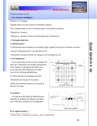 STADE OLYMPIQUE MOHAMMADIA
*bonne résistance au feu.
- Une structure métallique :
Présente ces avantages :
*grande portée avec des sections et retombées réduites
*bon comportement en cas d’un séisme grâce à la ductilité de matériau
*légèreté de l’ossature
*Marquer le caractère évolutif et technologique de l’architecture.
1) Les gros œuvres :
A- infrastructure :
L’infrastructure doit constituer un ensemble rigide capable d’assurer les fonctions suivantes :
-Assurer l’encastrement de l’ouvrage dans le sol
-Transmettre, en toute sécurité, les charges et les surcharges au sol.
1- Les fondations :
Vue le classement de site en zone sismique III,
ainsi que l`importance des charges permanentes
et les charges d`exploitation du stade, nous
avons opté pour des fondations sur radier
nervuré avec drainage périphérique.
Le radier présente les avantages suivants :
-Diminution des risques de tassement.
-Offrir une excellente liaison au niveau de la
base de l’ouvrage.
2- les joints :
On opte pour des joints de dilatation pour
répondre au problème de dilatation du béton
sous l’effet des variations de la température.
B- La superstructure :3
3
Stade de France ; Frédérique de Gravelaine ; édition le MONITEUR
44
 