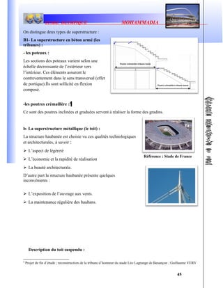 Référence : Stade de France
STADE OLYMPIQUE MOHAMMADIA
On distingue deux types de superstructure :
B1- La superstructure en béton armé (les
tribunes) :
- les poteaux :
Les sections des poteaux varient selon une
échelle décroissante de l’extérieur vers
l’intérieur. Ces éléments assurent le
contreventement dans le sens transversal (effet
de portique).Ils sont sollicité en flexion
composé.
-les poutres crémaillère :4
Ce sont des poutres inclinées et graduées servent à réaliser la forme des gradins.
b- La superstructure métallique (le toit) :
La structure haubanée est choisie vu ces qualités technologiques
et architecturales, à savoir :
 L’aspect de légèreté
 L’économie et la rapidité de réalisation
 La beauté architecturale.
D’autre part la structure haubanée présente quelques
inconvénients :
 L’exposition de l’ouvrage aux vents.
 La maintenance régulière des haubans.
Description du toit suspendu :
4
Projet de fin d’étude ; reconstruction de la tribune d’honneur du stade Léo Lagrange de Besançon ; Guillaume VERY
45
 