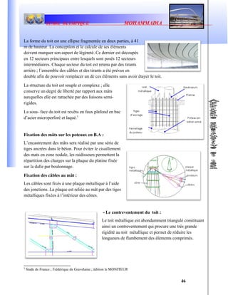 STADE OLYMPIQUE MOHAMMADIA
La forme du toit est une ellipse fragmentée en deux parties, à 41
m de hauteur. La conception et le calcule de ses éléments
doivent marquer son aspect de légèreté. Ce dernier est découpés
en 12 secteurs principaux entre lesquels sont posés 12 secteurs
intermédiaires. Chaque secteur du toit est retenu par des tirants
arrière ; l’ensemble des câbles et des tirants a été prévus en
double afin de pouvoir remplacer un de ces éléments sans avoir étayer le toit.
La structure du toit est souple et complexe ; elle
conserve un degré de liberté par rapport aux mâts
auxquelles elle est rattachée par des liaisons semi-
rigides.
La sous- face du toit est revêtu en faux plafond en bac
d’acier microperforé et laqué.5
Fixation des mâts sur les poteaux en B.A :
L’encastrement des mâts sera réalisé par une série de
tiges ancrées dans le béton. Pour éviter le cisaillement
des mats en zone nodale, les raidisseurs permettent la
répartition des charges sur la plaque du platine fixée
sur la dalle par boulonnage.
Fixation des câbles au mât :
Les câbles sont fixés à une plaque métallique à l’aide
des jonctions. La plaque est reliée au mât par des tiges
métalliques fixées à l’intérieur des cônes.
- Le contreventement du toit :
Le toit métallique est abondamment triangulé constituant
ainsi un contreventement qui procure une très grande
rigidité au toit métallique et permet de réduire les
longueurs de flambement des éléments comprimés.
5
Stade de France ; Frédérique de Gravelaine ; édition le MONITEUR
46
 