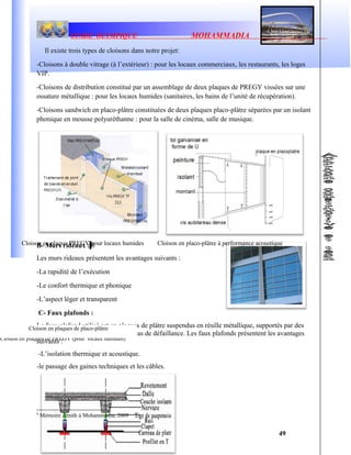 STADE OLYMPIQUE MOHAMMADIA
Il existe trois types de cloisons dans notre projet:
-Cloisons à double vitrage (à l’extérieur) : pour les locaux commerciaux, les restaurants, les loges
VIP.
-Cloisons de distribution constitué par un assemblage de deux plaques de PREGY vissées sur une
ossature métallique : pour les locaux humides (sanitaires, les bains de l’unité de récupération).
-Cloisons sandwich en placo-plâtre constituées de deux plaques placo-plâtre séparées par un isolant
phonique en mousse polyuréthanne : pour la salle de cinéma, salle de musique.
B- Murs rideaux : 8
Les murs rideaux présentent les avantages suivants :
-La rapidité de l’exécution
-Le confort thermique et phonique
-L’aspect léger et transparent
C- Faux plafonds :
Le faux plafond utilisé est en plaques de plâtre suspendus en résille métallique, supportés par des
rails pour faciliter le démontage en cas de défaillance. Les faux plafonds présentent les avantages
suivants :
-L’isolation thermique et acoustique.
-le passage des gaines techniques et les câbles.
8
Mémoire Zénith à Mohammadia, 2009
49
Cloison en placo-plâtre à performance acoustique
Cloison en plaques de PREGY (pour locaux humides)
Cloison en plaques de placo-plâtre
Cloison en plaque PREGY pour locaux humides
 