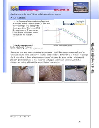 STADE OLYMPIQUE MOHAMMADIA
- la résistance au feu vu qu’elle est réalisée en matériaux pare feu.
D- Les escaliers :
Les escaliers métalliques sont protégés par une
peinture en aluzinc (anticorrosion). Ils sont fixés
par boulonnage, avec un degré de
liberté pour éviter l’incompatibilité
de comportement de structure en
cas de séisme engendrant ainsi le
cisaillement des escaliers.
F- Revêtement des sols 9
:
Pour le parvis du stade et les parcours :
Nous avons opté pour un revêtement en béton matricé coloré. Il est obtenu par saupoudrage d’un
durcisseur minéral coloré sur la surface fraîche d’un béton à l’aide d’une matrice au moment du coulage,
afin de lui conférer la forme et la couleur décorative d’un pavage. Le béton matricé coloré possède
plusieurs qualités : rapidité de mise en œuvre, écologique, économique, anti-usure, antitaches,
résistance aux trafics, stable aux UV, antigel, facile d’entretien, etc.
9
Site internet : francebéton.fr
50
Escalier métallique (extérieur)
Escalier métallique (à l’extérieur)
 