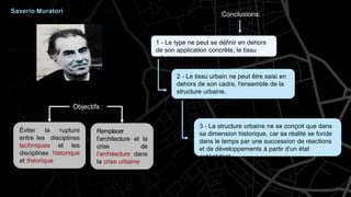 Éviter la rupture
entre les disciplines
techniques et les
disciplines historique
et théorique
Remplacer
l’architecture et la
crise de
l’architecture dans
la crise urbaine
3 - La structure urbaine ne se conçoit que dans
sa dimension historique, car sa réalité se fonde
dans le temps par une succession de réactions
et de développements à partir d'un état
antécédent.
1 - Le type ne peut se définir en dehors
de son application concrète, le tissu
urbain.
2 - Le tissu urbain ne peut être saisi en
dehors de son cadre, l'ensemble de la
structure urbaine.
Saverio Muratori
Objectifs :
Conclusions:
 