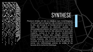 SYNTHESE
Plusieurs émises ont été sur l’analyse typo morphologique,
d’une part, elle se base sur une conception ancienne de
la ville, qui renvoie à un fonctionnement et une forme
datés. Par exemple, la continuité spatiale, les
découpages parcellaires, les rues ne s’entendent pas de
la même manière dans la ville ancienne et dans celle
moderne, surtout à la vue de sa transformation
métropolitaine. D’autre part, certains estiment que
l’intérêt de cette approche se limite à la description des
formes urbaines, elle s’inscrit dans une étude de
contexte, et a des inconvénients comme la difficulté de
cerner une méthodologie précise du projet et les
lacunes de la recherche historique.
 