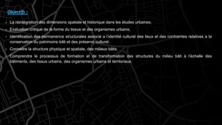Objectifs :
- La réintégration des dimensions spatiale et historique dans les études urbaines;
- Evaluation critique de la forme du tissue et des organismes urbains;
- Identification des permanence structurales associé a l’identité culturel des lieux et des contraintes relatives a la
conservation du patrimoine bâti et des préservé culturel.
- Connaitre la structure physique et spatiale, des milieux bâtis.
- Comprendre le processus de formation et de transformation des structures du milieu bâti à l’échelle des
bâtiments, des tissus urbains, des organismes urbains et territoriaux.
 